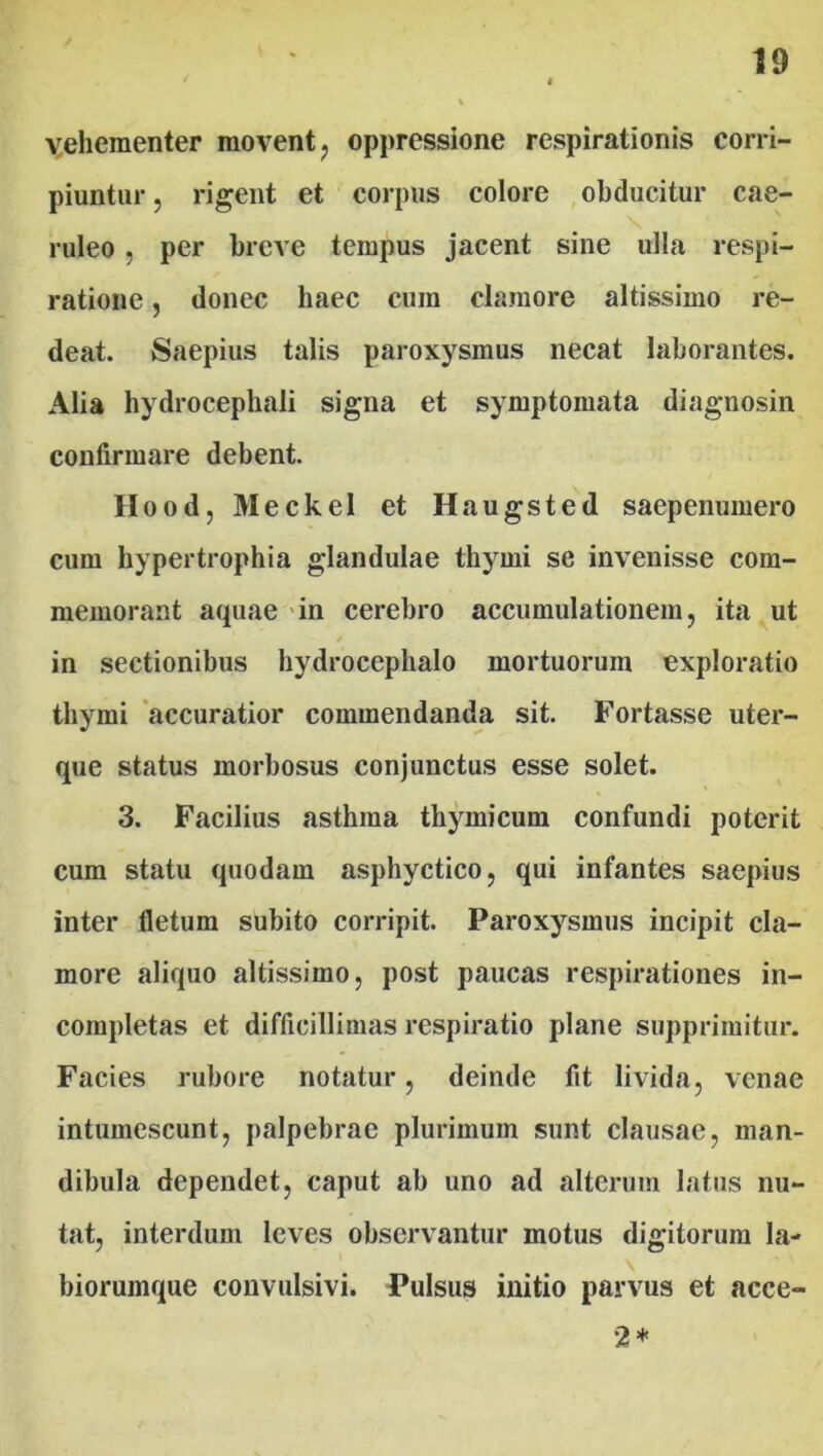 vehementer movent , oppressione respirationis corri- piuntur , rigent et corpus colore obducitur cae- ruleo , per breve tempus jacent sine ulla respi- ratione , donec haec cum clamore altissimo re- deat. Saepius talis paroxysmus necat laborantes. Alia hydrocephali signa et symptomata diagnosin confirmare debent. Hood, Meckel et Haugsted saepenumero cum hypertrophia glandulae thymi se invenisse com- memorant aquae in cerebro accumulationem, ita ut in sectionibus hydrocephalo mortuorum exploratio thymi accuratior commendanda sit. Fortasse uter- que status morbosus conjunctus esse solet. 3. Facilius asthma thymicum confundi poterit cum statu quodam asphyctico, qui infantes saepius inter fletum subito corripit. Paroxysmus incipit cla- more aliquo altissimo, post paucas respirationes in- completas et difficillimas respiratio plane supprimitur. Facies rubore notatur, deinde fit livida, venae intumescunt, palpebrae plurimum sunt clausae, man- dibula dependet, caput ab uno ad alterum latus nu- tat, interdum leves observantur motus digitorum la- biorumque convulsivi. Pulsus initio parvus et acce- 2*