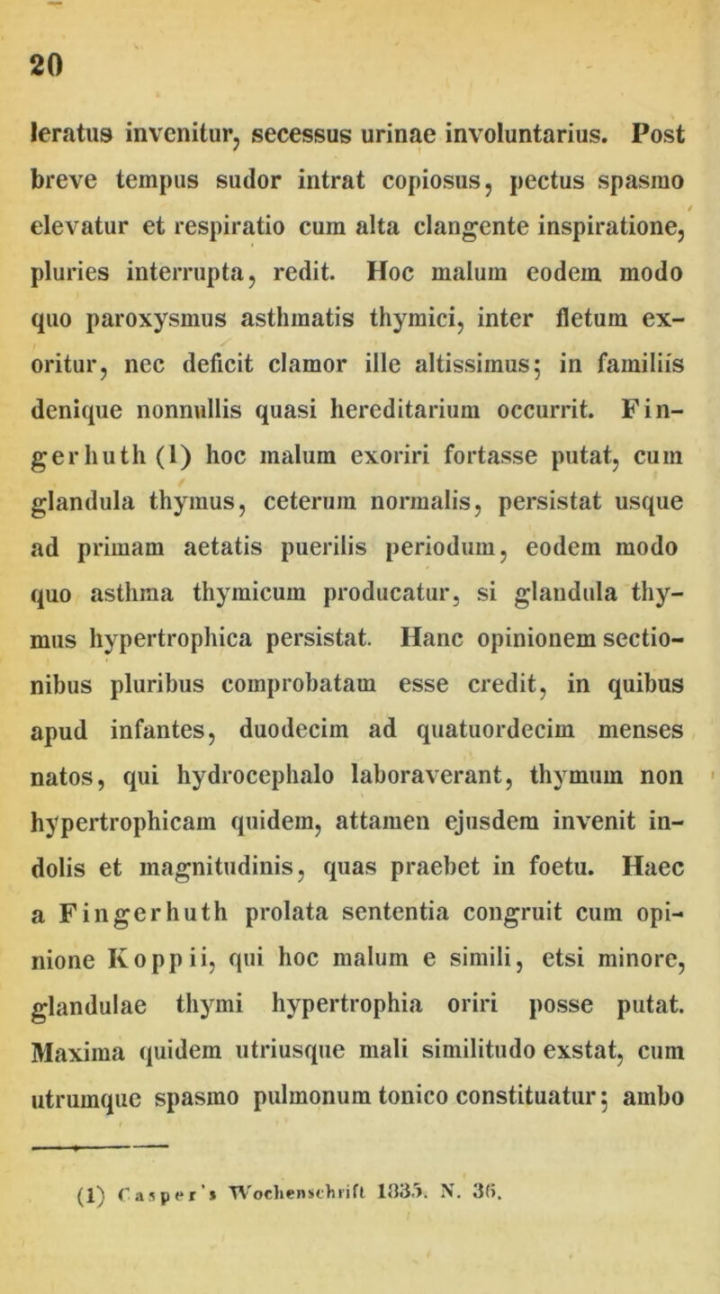 leratus invenitur, secessus urinae involuntarius. Post breve tempus sudor intrat copiosus, pectus spasmo elevatur et respiratio cum alta clangente inspiratione, pluries interrupta, redit Hoc malum eodem modo quo paroxysmus asthmatis thymici, inter fletum ex- oritur, nec deficit clamor ille altissiinus; in familiis denique nonnullis quasi hereditarium occurrit. Fin- gerhuth(l) hoc malum exoriri fortasse putat, cum glandula thymus, ceterum normalis, persistat usque ad primam aetatis puerilis periodum, eodem modo quo asthma thymicum producatur, si glandula thy- mus hypertrophica persistat. Hanc opinionem sectio- nibus pluribus comprobatam esse credit, in quibus apud infantes, duodecim ad quatuordecim menses natos, qui hydrocephalo laboraverant, thymum non hypertrophicam quidem, attamen ejusdem invenit in- dolis et magnitudinis, quas praebet in foetu. Haec a Fingerhuth prolata sententia congruit cum opi- nione Koppii, qui hoc malum e simili, etsi minore, glandulae thymi hypertrophia oriri posse putat. Maxima quidem utriusque mali similitudo exstat, cum utrumque spasmo pulmonum tonico constituatur 5 ambo (1) C asper’» TVoclienschrift 133,). N. 3(>.