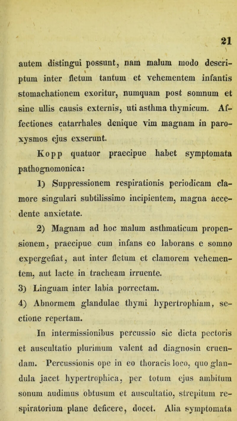 / • , autem distingui possunt, nam malum modo deseri- I ptum inter fletum tantum et vehementem infantis stomacliationem exoritur, numquam post somnum et sine ullis causis externis, uti asthma thymicum. Af- fectiones catarrhales denique vim magnam in paro- xysmos ejus exserunt. Kopp quatuor praecipue habet symptomata pathognomonica: 1) Suppressionem respirationis periodicam cla- more singulari subtilissimo incipientem, magna acce- dente anxietate. 2) Magnam ad hoc malum asthmaticum propen- sionem, praecipue cum infans eo laborans e somno expergefiat, aut inter fletum et clamorem vehemen- tem, aut lacte in tracheam irruente. 3) Linguam inter labia porrectam. 4) Abnormem glandulae thymi hypertrophiam, se- ctione repertam. In intermissionibus percussio sic dicta pectoris et auscultatio plurimum valent ad diagnosin eruen- dam. Percussionis ope in eo thoracis loco, quo glan- dula jacet hypertrophica, per totum ejus ambitum sonum audimus obtusum et auscultatio, strepitum re- spiratorium plane deficere, docet. Alia symptomata