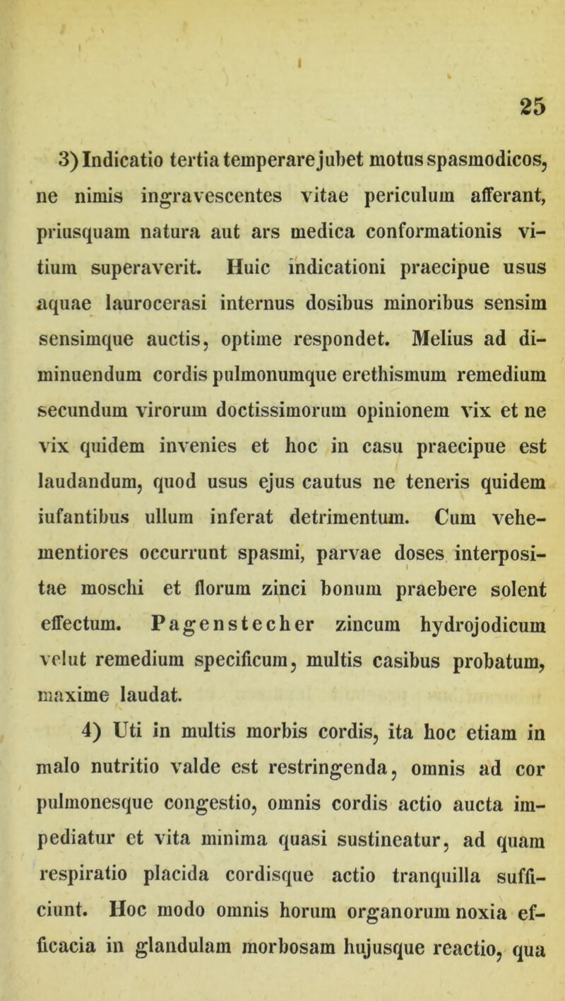I I 25 3) Indicatio tertia temperare jubet motus spasmodicos, ne nimis ingravescentes vitae periculum afferant, priusquam natura aut ars medica conformationis vi- tium superaverit. Huic indicationi praecipue usus aquae laurocerasi internus dosibus minoribus sensim sensimque auctis, optime respondet. Melius ad di- minuendum cordis pulmonumque erethismum remedium secundum virorum doctissimorum opinionem vix et ne vix quidem invenies et hoc in casu praecipue est laudandum, quod usus ejus cautus ne teneris quidem iufantibus ullum inferat detrimentum. Cum vehe- mentiores occurrunt spasmi, parvae doses interposi- tae moschi et florum zinci bonum praebere solent effectum. Pagenstecher zincum hydrojodicum velut remedium specificum, multis casibus probatum, maxime laudat. 4) Uti in multis morbis cordis, ita hoc etiam in malo nutritio valde est restringenda, omnis ad cor pulmonesque congestio, omnis cordis actio aucta im- pediatur et vita minima quasi sustineatur, ad quam respiratio placida cordisque actio tranquilla suffi- ciunt. Hoc modo omnis horum organorum noxia ef- ficacia in glandulam morbosam hujusque reactio, qua