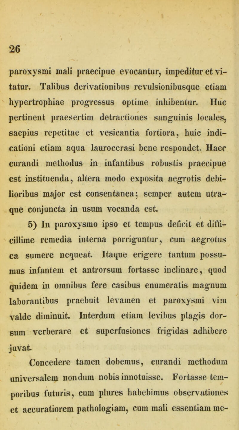 I . 26 paroxysmi mali praecipue evocantur, impeditur et vi- tatur. Talibus derivationibus revulsionibusque etiam hypertrophiae progressus optime inhibentur. Huc 0 — pertinent praesertim detractiones sanguinis locales, saepius repetitae et vesicantia fortiora, huic indi- cationi etiam aqua laurocerasi bene respondet. Ilaec curandi methodus in infantibus robustis praecipue est instituenda, altera modo exposita aegrotis debi- lioribus major est consentanea 5 semper autem utra- que conjuncta in usum vocanda est. 5) In paroxysmo ipso et tempus deficit et diffi- cillime remedia interna porriguntur, cum aegrotus ca sumere nequeat. Itaque erigere tantum possu- mus infantem et antrorsum fortasse inclinare, quod quidem in omnibus fere casibus enumeratis magnum laborantibus praebuit levamen et paroxysmi vim « valde diminuit. Interdum etiam levibus plagis dor- sum verberare et superfusiones frigidas adhibere juvat. Concedere tamen dobemus, curandi methodum universalem nondum nobis innotuisse. Fortasse tem- poribus futuris, cum plures habebimus observationes et accuratiorem pathologiam, cum mali essentiam me- 1
