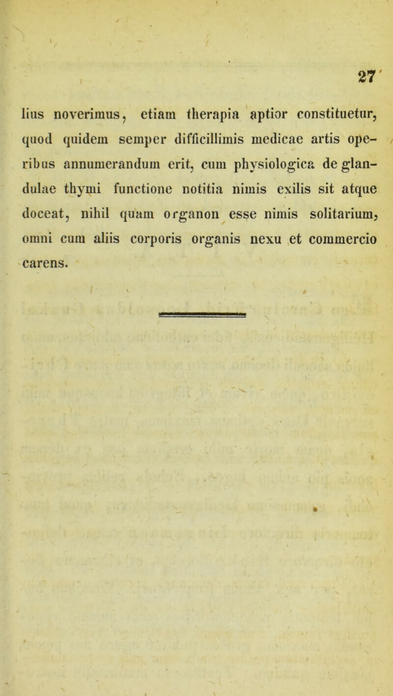 lius noverimus, etiain therapia aptior constituetur, quod quidem semper difficillimis medicae artis ope- ribus annumerandum erit, cum physiologica de glan- dulae thymi functione notitia nimis exilis sit atque doceat, nihil quam organon esse nimis solitarium, omni cum aliis corporis organis nexu et commercio carens.