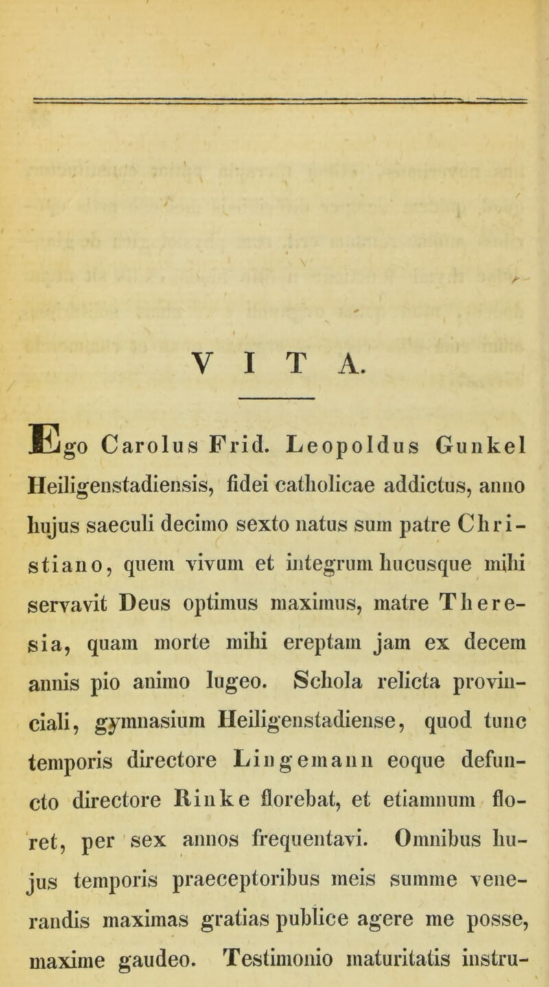 VITA. Ego Carolus Frid. Leopoldus Gunkel Heiligenstadiensis, fidei catholicae addictus, anno hujus saeculi decimo sexto natus sum patre Chri- stiano, quem vivum et integrum hucusque mihi servavit Deus optimus maximus, matre There- sia, quam morte mihi ereptam jam ex decem annis pio animo lugeo. Schola relicta provin- ciali, gymnasium Heiligenstadiense, quod tunc temporis directore Lingemann eoque defun- cto directore Rinke florebat, et etiamnum flo- ret, per sex annos frequentavi. Omnibus hu- jus temporis praeceptoribus meis summe vene- randis maximas gratias publice agere me posse, maxime gaudeo. Testimonio maturitatis instru-
