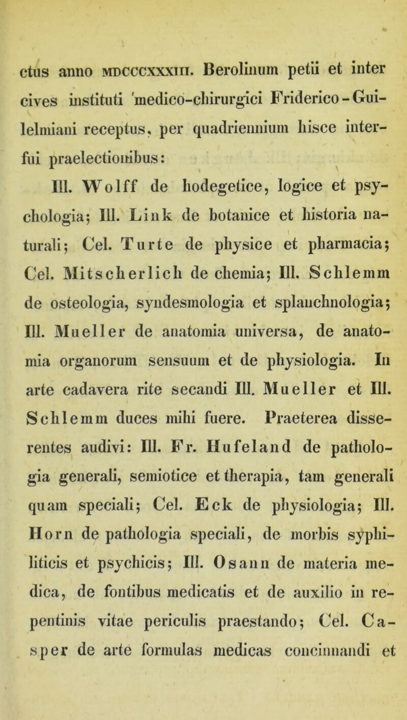 ctus anno mdcccxxxiii. Berolinum petii et inter cives instituti 'medico-cbirurgici Friderico - Gui- lelmiani receptus, per quadriennium hisce inter- fui praelectionibus: 111. Wolff de hodegetice, logice et psy- chologia; 111. Link de botanice et historia na- t turali; Cei. Turte de physice et pharmacia; Cei. Mitscherlich de chemia; 111. Schlemm de osteologia, syndesmologia et splanchnologia; 111. Mueller de anatomia universa, de anato- mia organorum sensuum et de physiologia. In arte cadavera rite secandi 111. Mueller et 111. Schlemm duces mihi fuere. Praeterea disse- rentes audivi: 111. Fr. Hufeland de patholo- gia generali, semiotice et therapia, tam generali quam speciali; Cei. Eck de physiologia; 111. Horn de pathologia speciali, de morbis syphi- liticis et psychicis; III. Osann de materia me- dica, de fontibus medicatis et de auxilio in re- pentinis vitae periculis praestando; Cei. Ca- s.per de arte formulas medicas concinnandi et