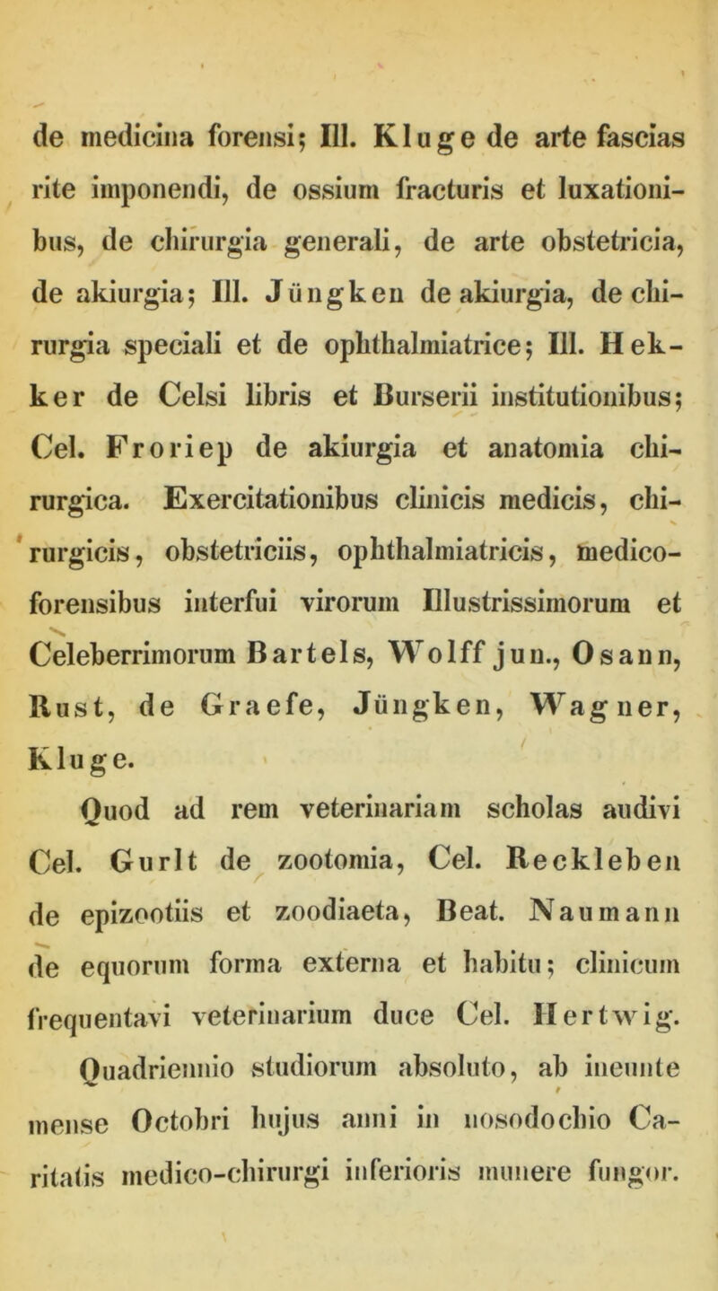 de medicina forensi? 111. Klugede arte fascias rite imponendi, de ossium fracturis et luxationi- bus, de chirurgia generali, de arte obstetricia, de akiurgia; III. Jiingken de akiurgia, de chi- rurgia speciali et de ophthalmiatrice ? III. Hek- ker de Celsi libris et Burserii institutionibus; Cei. Froriep de akiurgia et anatomia chi- rurgica. Exercitationibus clinicis medicis, chi- rurgicis, obstetriciis, opbthalmiatricis, medico- forensibus interfui virorum Illustrissimorum et Celeberrimorum Bartels, Wolff juu., Osann, Bust, de Graefe, Jiingken, Wagner, Kluge. Quod ad rem veterinariam scholas audivi Cei. Gurlt de zootomia, Cei. Reckleben de epizootiis et zoodiaeta, Beat. N au manu de equorum forma externa et habitu; clinicum frequentavi veterinarium duce Cei. Hertwig. Quadriennio studiorum absoluto, ab ineunte mense Octobri hujus anni in nosodochio Ca- ritatis medico-chirurgi inferioris munere fungor.