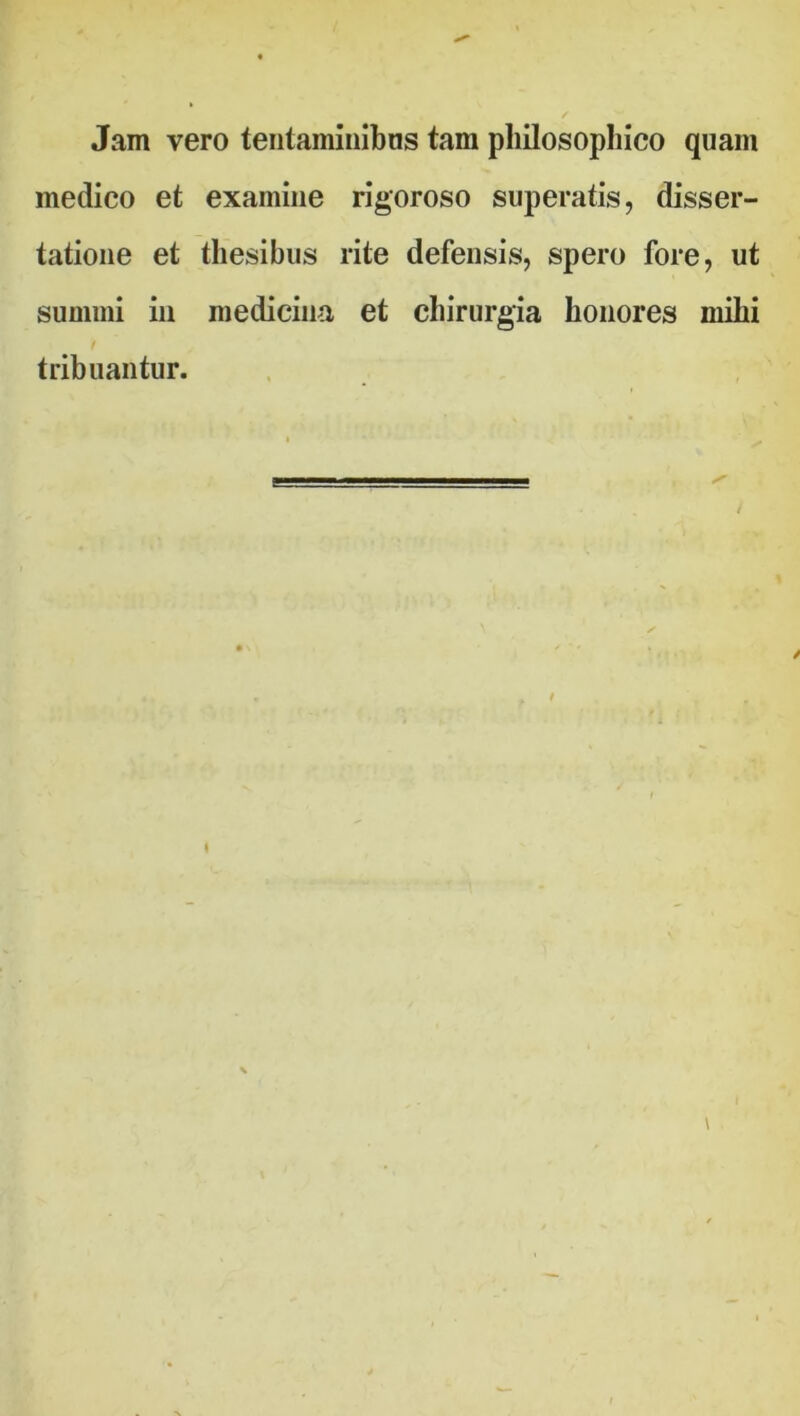 Jam vero tentaminibus tam philosophico quam medico et examine rigoroso superatis, disser- tatione et thesibus rite defensis, spero fore, ut summi in medicina et chirurgia honores mihi tribuantur.