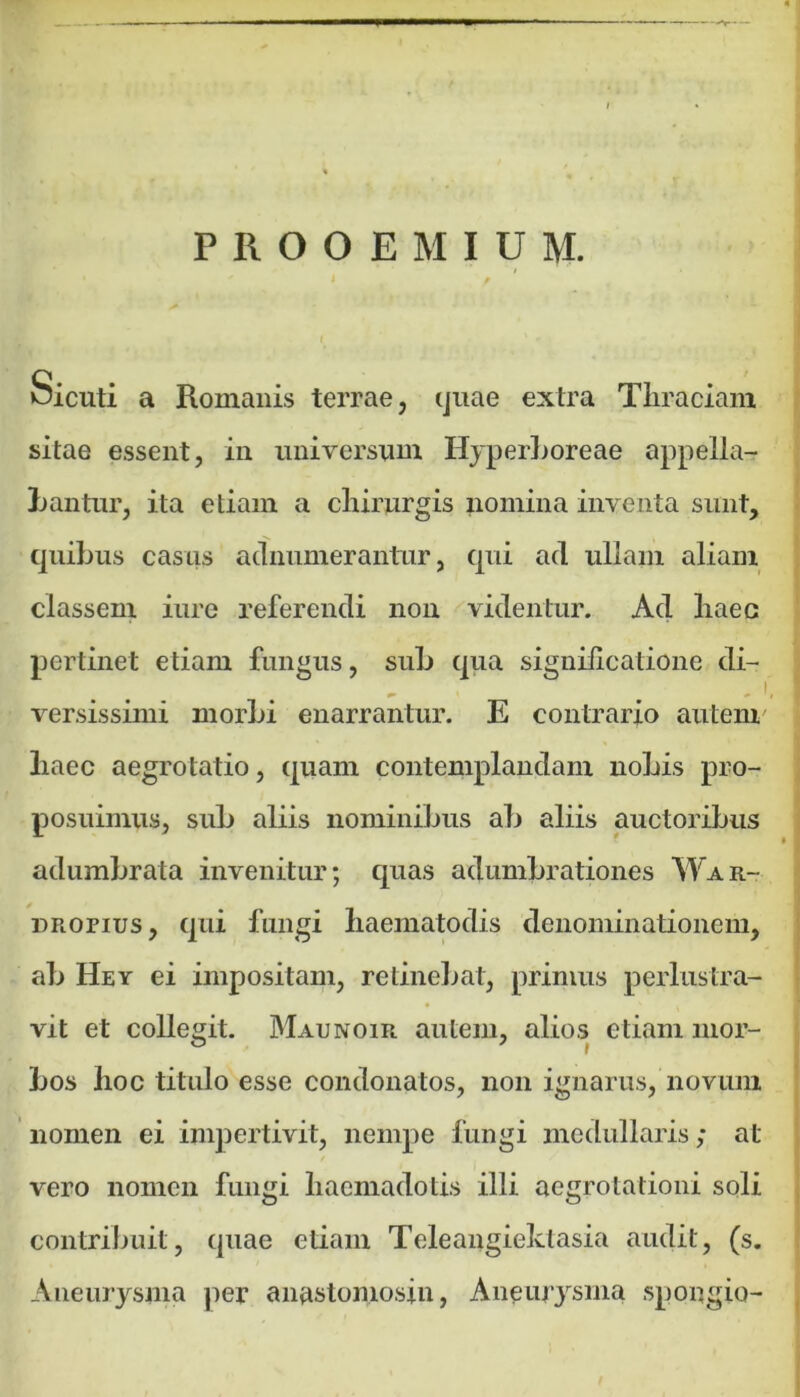 PROOEMIUM. oicuti a Romanis terrae, quae extra Thraciam sitae essent, in universum Hyperboreae appella- bantur, ita etiam a chirurgis nomina inventa sunt, quibus casus adnumerantur, qui ad ullam aliam classem iure referendi non videntur. Ad haec pertinet etiam fungus, sub qua significatione di- „ i versissimi morbi enarrantur. E contrario autem liaec aegrotatio, quam contemplandam nobis pro- posuimus, sub aliis nominibus ab aliis auctoribus adumbrata invenitur; quas adumbrationes War- dropius, qui fungi haematodis denominationem, ab Hey ei impositam, retinebat, primus perlustra- vit et collegit. Maunoir autem, alios etiam mor- bos hoc titulo esse condonatos, non ignarus, novum nomen ei impertivit, nempe fungi medullaris; at vero nomen fungi haemadotis illi aegrotationi soli contribuit, quae etiam Teleangiektasia audit, (s. Aneurysma per anastomosin, Aneurysma spongio-