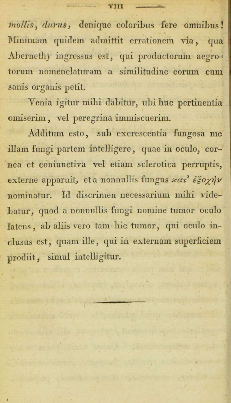 1 mollis, durus, denique coloribus fere omnibus! Minimam quidem admittit errationem via, qua Abernethy ingressus est, qui productorum aegro-* torum nomenclaturam a similitudine eorum cum sanis organis petit. * - Venia igitur milii dabitur, ubi huc pertinentia omiserim, vel peregrina immiscuerim. Additum esto, sub excrescentia fungosa me illam fungi partem intelligere, quae in oculo, cor- nea et coniunctiva vel etiam sclerotica perruptis, externe apparuit, et a nonnullis fungus xut nominatur. Id discrimen necessarium mihi vide- batur, quod a nonnullis fungi nomine tumor oculo latens, ab aliis vero tam hic tumor, qui oculo in- clusus est, quam ille, qui in externam superficiem prodiit, sinuil intelligitur. / i