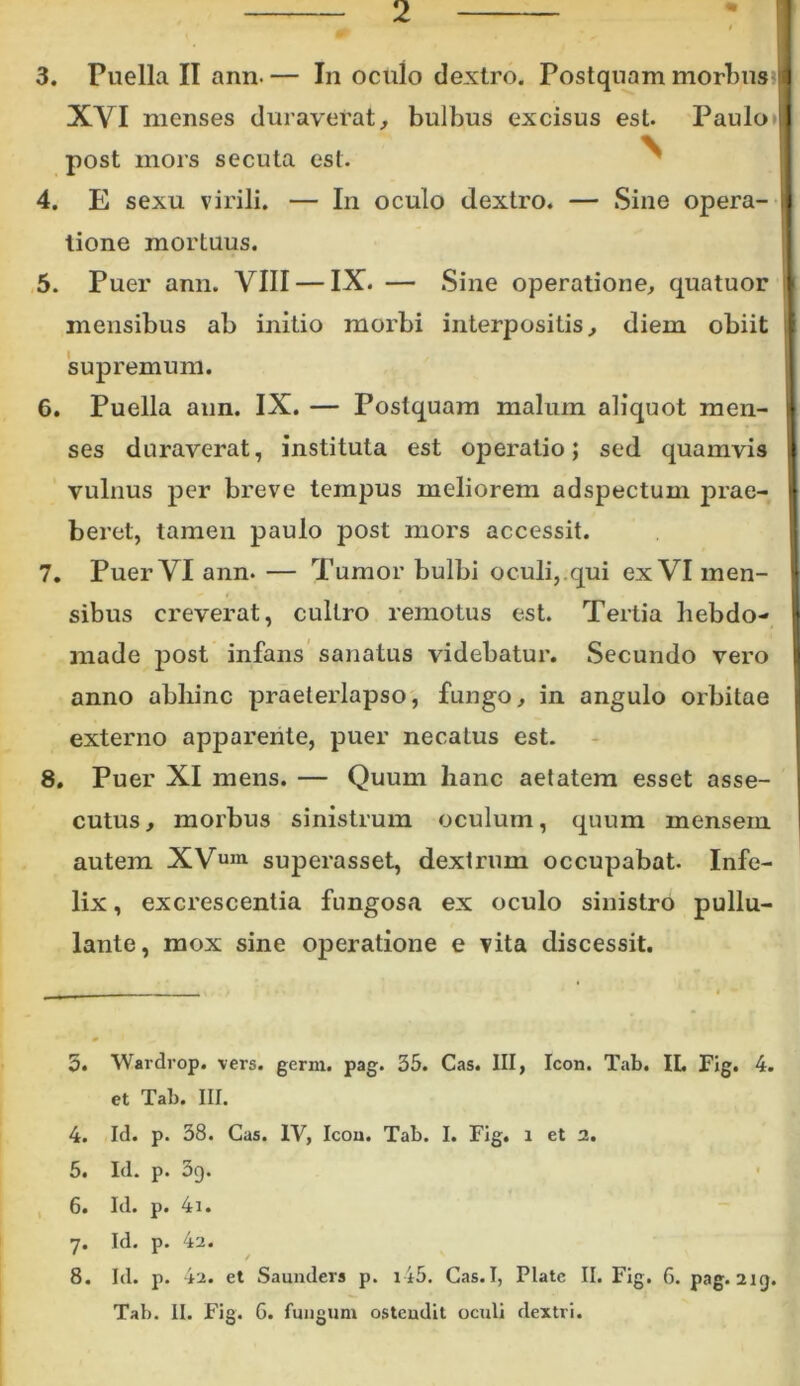3. Puella II ann. — In oculo dextro. Postquam morbus XVI menses duraverat, bulbus excisus est. Paulo post mors secuta est. 4. E sexu virili. — In oculo dextro. — Sine opera- tione mortuus. 5. Puer ann. VIII — IX. — Sine operatione, quatuor mensibus ab initio morbi interpositis, diem obiit supremum. 6. Puella ann. IX. — Postquam malum aliquot men- ses duraverat, instituta est operatio; sed quamvis vulnus per breve tempus meliorem adspectum prae- beret, tamen paulo post mors accessit. 7. Puer VI ann. — Tumor bulbi oculi, qui ex VI men- sibus creverat, cultro remotus est. Tertia hebdo- made post infans sanatus videbatur. Secundo vero anno abliinc praeterlapso, fungo, in angulo orbitae externo apparente, puer necatus est. 8. Puer XI mens. — Quum hanc aetatem esset asse- cutus, morbus sinistrum oculum, quum mensem autem XVum superasset, dextrum occupabat. Infe- lix , excrescentia fungosa ex oculo sinistro pullu- lante, mox sine operatione e vita discessit. 5. 4. 5. 6. 7* 8. Wardrop. vers. germ. pag. 35. Cas. III, Icon. Tab. II. Fig. 4. et Tab. III. Id. p. 38. Cas. IV, Icou. Tab. I. Fig. i et 2. Id. p. 39. Id. p. 4i. Id. p. 4a. / Id. p. 42. et Saunders p. i45. Cas. I, Piate II. Fig. 6. pag. 219. Tab. II. Fig. 6. fungum ostendit oculi dextri.