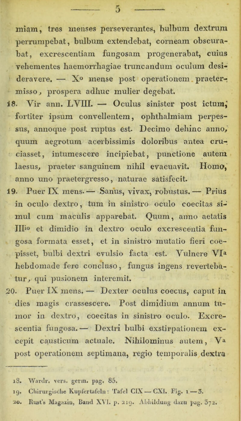 wf i> miam, tres menses perseverantes, bulbum dextrum perrumpebat, bulbum extendebat, corneam obscura- bat, excrescentiam fungosam progenerabat, cuius vehementes haemorrhagiae truncandum oculum desi- deravere. — X° mense post operationem praeter- misso, prospera adhuc mulier degebat. 18. Vir ann. LVIII. — Oculus sinister post ictum,’ fortiter ipsum convellentem, ophthalmiam perpes- sus, annoque post ruptus est. Decimo dehinc anno, quum aegrotum acerbissimis doloribus antea cru-, ciasset, intumescere incipiebat, punctione autem laesus, praeter sanguinem nihil evacuavit. Homo, anno uno praetergresso, naturae satisfecit. 19. Puer IX mens- — Sanus, vivax, robustus. — Prius in oculo dextro, tum in sinistro oculo coecitas si- mul cum maculis apparebat. Quum, anno aetatis III*0 et dimidio in dextro oculo excrescentia fun- gosa formata esset, et in sinistro mutatio fieri coe- pisset, bulbi dextri evulsio facta est. Vulnere VIa hebdomade fere concluso, fungus ingens reverteba- tur, qui pusionem interemit. 20. Puer IX mens. — Dexter oculus coecus, caput in dies magis crassescere. Post dimidium annum tu- mor in dextro, coecitas in sinistro oculo. Excre- scentia fungosa.— Dextri bulbi exstirpationem ex- cepit causticum actuale. Nihilominus autem, Va post operationem septimana, regio temporalis dextra 18. Wardr. vers. gevm. pag, 85. 19. Chirurgische Kupfertafeln : Tafel CIX — CXI. Fig. 1—3. 20. Rust’t> Magaziu, Baud XVI. p, 219. Ablnlduug dazu pag. 3jji.