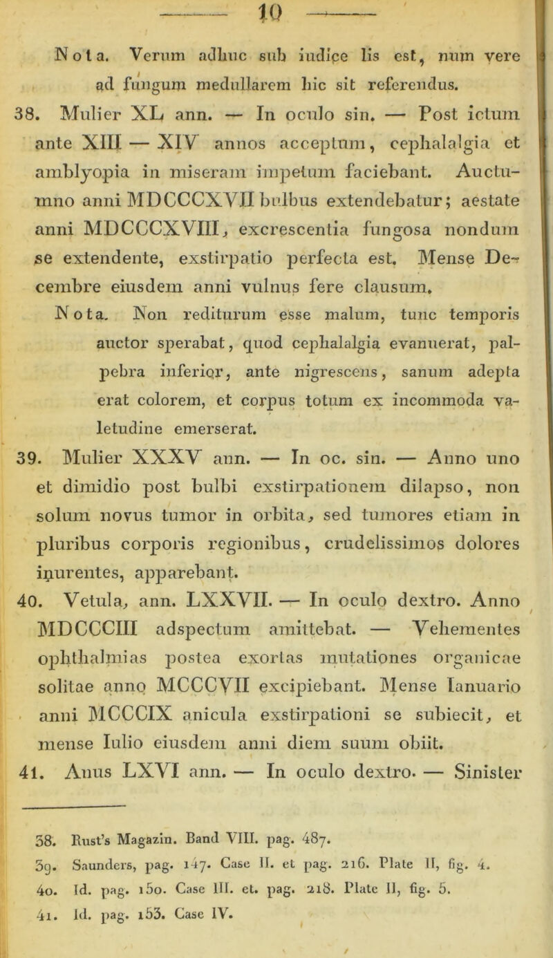 to Nota. Verum adhuc sub iudipe lis est, uujn vere ad fungum medullarem liic sit referendus. 38. Mulier XL ann. — In oculo sin. — Post ictum ante XIII — XIV annos acceptum, cephalalgia et amblyopia in miseram impetum faciebant. Auctu- mno anni MDCCCXVIIbulbus extendebatur; aestate anni MDCCCXVIII, excrescentia fungosa nondum se extendente, exstirpatio perfecta est. Mense Der cembre eiusdem anni vulnus fere clausum. Nota. Non rediturum esse malum, tunc temporis auctor sperabat, quod cephalalgia evanuerat, pal- pebra inferiqr, ante nigrescens, sanum adepta erat colorem, et corpus totum ex incommoda va- letudine emerserat. 39. Mulier XXXV ann. — In oc. sin. — Anno uno et dimidio post bulbi exstirpationem dilapso, non solum novus tumor in orbita, sed tumores etiam in pluribus corporis regionibus, crudelissimos dolores inurentes, apparebant. 40. Vetula, ann. LXXVII. — In oculo dextro. Anno MDCCCIII adspectum amittebat. — Vehementes Ophthalmias postea exortas mutationes organicae solitae anno MCCCVII excipiebant. Mense Ianuario anni MCCCIX anicula exstirpationi se subiecit, et mense Iulio eiusdem anni diem suum obiit. 41. Anus LXVI ann. — In oculo dextro. — Sinister 58. Rust’s Magazin. Band VIII. pag. 487. 5g. Saunders, pag. 117. Case II. et pag. 216. Piate II, fig. 4. 40. Id. pag. i5o. Case III. et. pag. 218. Piate II, fig. 5. 41. Id. pag. i53. Case IV. /