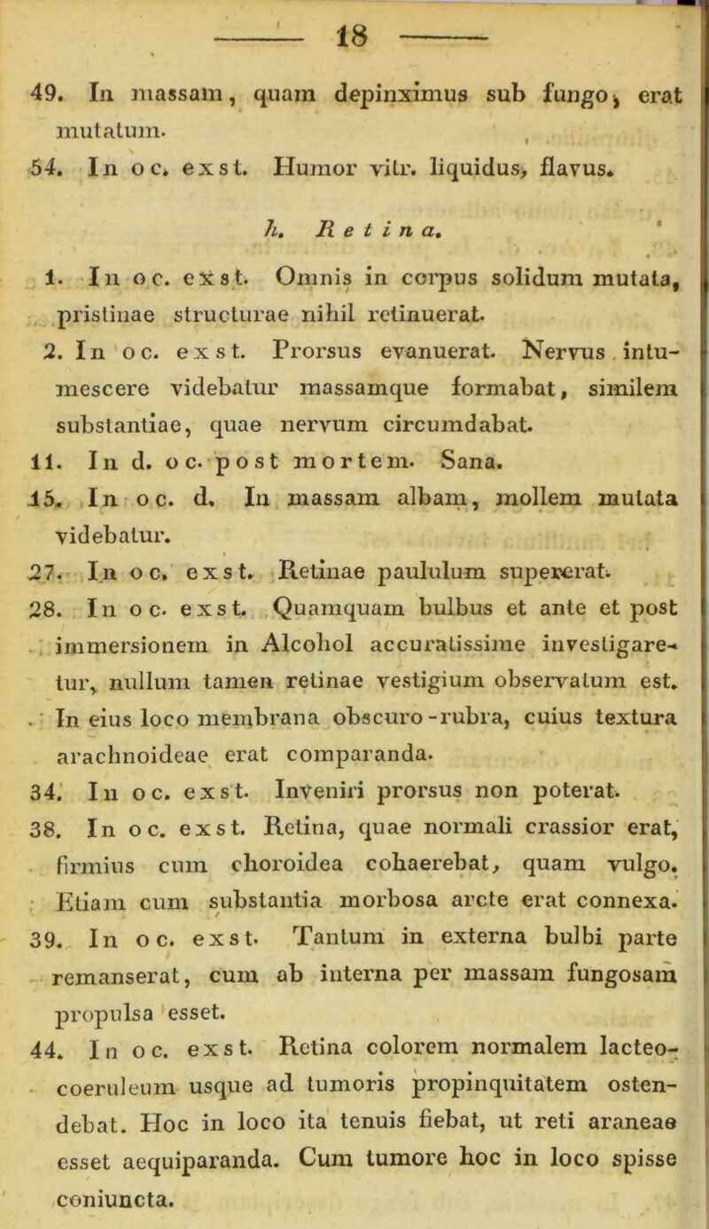 I 49. In massam, quam depinximus sub fungo, erat mutatum. % 54. In o c* ex st. Humor vitr. liquidus, flavus* h. H e t i n a. 1. In oc. ex st. Omnis in corpus solidum mutata, pristinae structurae nihil retinuerat. 2. In oc. ex st. Prorsus evanuerat. Nervus intu- mescere videbatur massamque formabat, similem substantiae, quae nervum circumdabat. 11. In d. o c- post mortem. Sana. 15. In oc. d. In massam albam, jnollem mutata videbatur. 27. In o c. ex st. Retinae paululum supererat. 28. In o c. exst. Quamquam bulbus et ante et post immersionem in Alcohol accuratissime investigare- tur, nullum tamen retinae vestigium observatum est. ' In eius loco membrana obscuro-rubra, cuius textura arachnoideae erat comparanda. 34. In oc. exst. Inveniri prorsus non poterat. 38. In oc. exst. Retina, quae normali crassior erat, firmius cum choroidea cohaerebat, quam vulgo. Etiam cum substantia morbosa arcte erat connexa. 39. In o c. exst. Tantum in externa bulbi parte remanserat, cum ab interna per massam fungosam propulsa esset. 44. Inoe. exst. Retina colorem normalem lacteo- coeruleum usque ad tumoris propinquitatem osten- debat. Hoc in loco ita tenuis fiebat, ut reti araneae esset aequiparanda. Cum tumore hoc in loco spisse coniuncta.