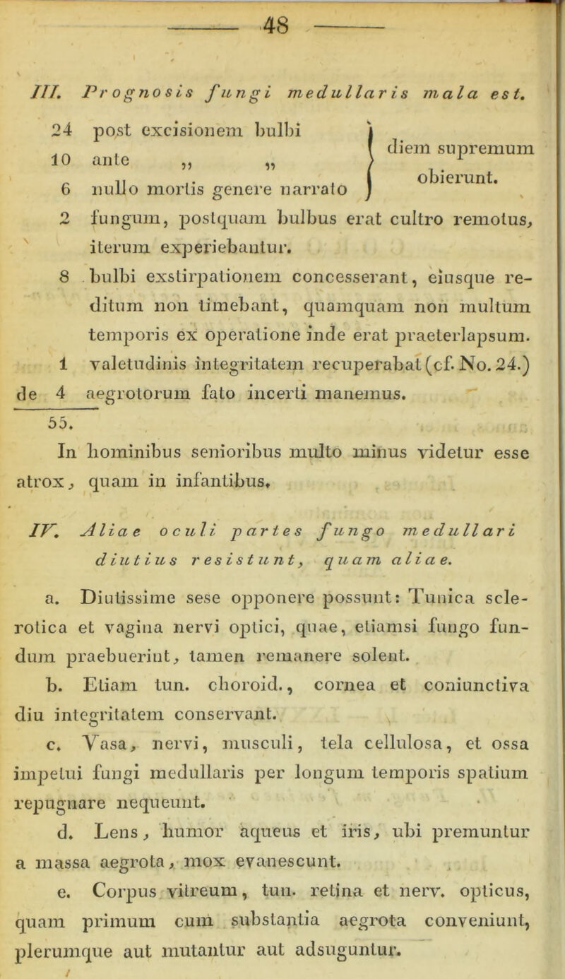 ///. Prognosis fungi medullaris mala esi. 24 post excisionem bulbi 10 6 9 anle 3) 13 nullo mortis genere narrato diem supremum obierunt. de fungum, postquam bulbus erat cultro remotus, iterum experiebantur. 8 bulbi exstirpationem concesserant, eiusque re- ditum non timebant, quamquam non multum temporis ex operatione inde erat praeterlapsum. 1 valetudinis integritatem recuperabat(cf. No. 24.) 4 aegrotorum fato incerti manemus. 55. In hominibus senioribus multo minus videtur esse atrox, quam in infantibus. IV. Alia e o culi paries fungo medullari diutius resistunt, quam ali a e. a. Diutissime sese opponere possunt: Tunica sele- rolica et vagina nervi optici, quae, etiamsi fungo fun- dum praebueriut, tamen remanere solent. b. Eliam tun. choroid., cornea et coniunctiva diu integritatem conservant. c. Vasa, nervi, musculi, tela cellulosa, et ossa impetui fungi medullaris per longum temporis spatium repugnare nequeunt. d. Lens, humor aqueus et iris, ubi premuntur a massa aegrota, mox evanescunt. e. Corpus vitreum, tun. retina et nerv. opticus, quam primum cum substantia aegrota conveniunt, plerumque aut mutantur aut adsuguntur.