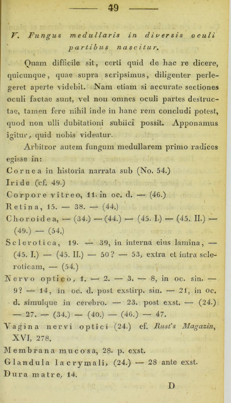 i , • , V. Fungus medullaris in diu er sis oculi partibus nascitur. Ouam difficile sit, certi quid de hac re dicere, quicunque, quae supra scripsimus, diligenter perle- geret aperte videbit. Nam etiam si accurate sectiones oculi factae sunt, vel non omnes oculi partes destruc- tae, tamen fere nihil inde in hanc rem concludi potest, quod non ulli dubitationi subiici possit. Apponamus igitur, quid nobis videatur. Arbitror autem fungum medullarem primo radices egisse in: Cornea in historia narrata sub (No. 54.) Iride (cf. 49.) Corpore vitreo, 11. in. oc. d. — (46.) Retina, 15. — 38. — (44.) Choroidea, — (34.) —(44.) — (45. I.) — (45. II.) — (49.) - (54.) S cie r otica, 19. — 39, in interna eius lamina, — (45, I.) — (45. II.) — 50 ? — 53, extra et intra scle- roticam, — (54.) Nervo optico, 1. — 2. — 3. — 8, in oc. sin. — 9? — 14, in oc. d. post exstirp. sin. — 21, in oc* d. simulque in cerebro. — 23. post exst. — (24.) — 27. — (34.) — (40.) — (46.) — 47. Vagina nervi optici (24.) ef. Rust's Magazin, XVI, 278. Membrana mucosa, 28. p. exst. Glandula 1 a c r y m a 1 i, (24.) — 2S ante exst. D u r a m a t r e, 14. D
