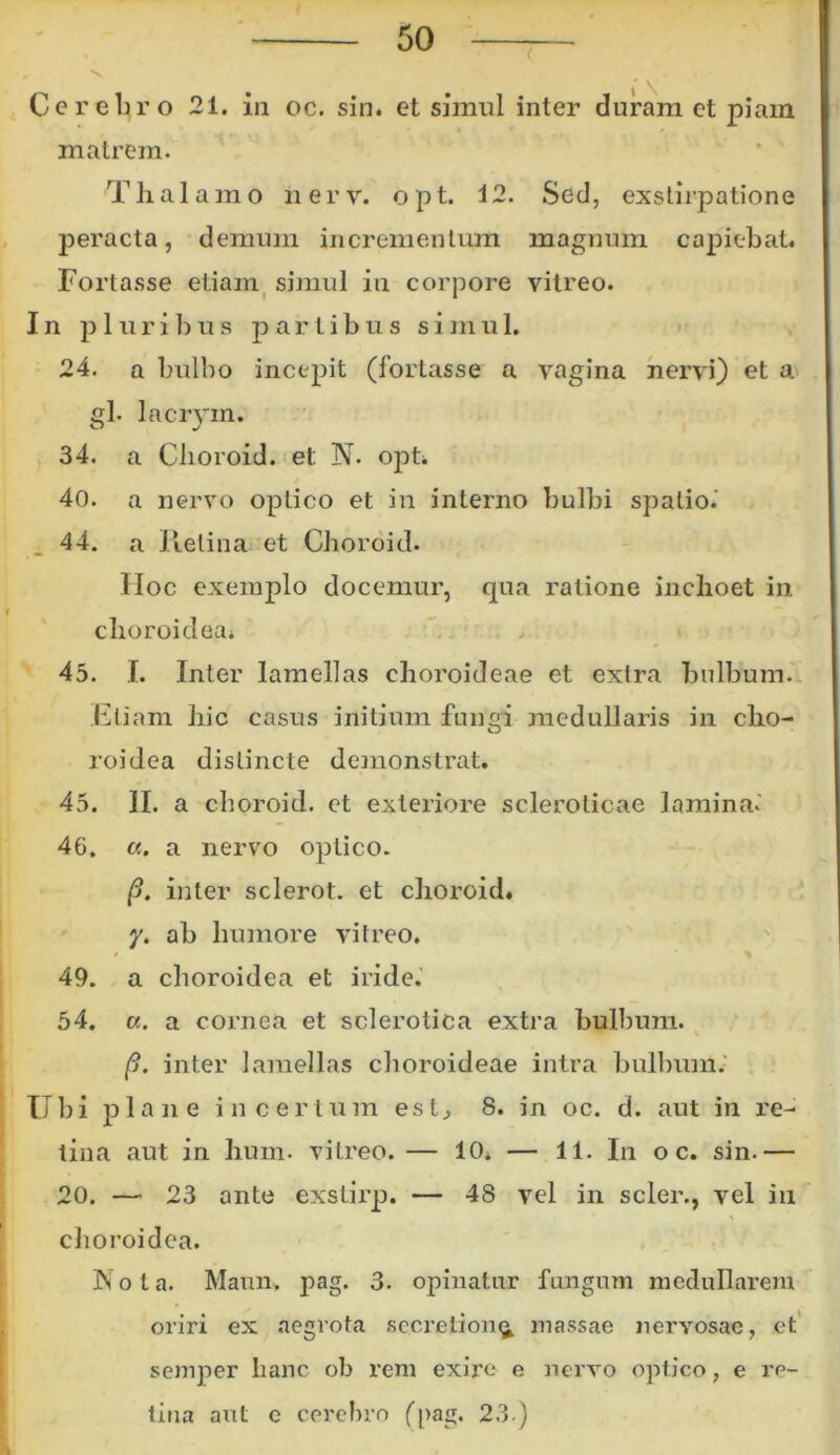Cerebro 21. in oc. sin. et simul inter duram et piam matrem. Thalamo nerv. opt. 12. Sed, exstirpatione peracta, demum incrementum magnum capiebat. Fortasse etiam simul in corpore vitreo. In p 1 u r i b u s partibus si m u 1. 24. a bulbo incepit (fortasse a vagina nervi) et a gl. lacrym. O J 34. a Clioroid. et N. opt. 40. a nervo optico et in interno bulbi spatio.' 44. a Retina, et Clioroid. Hoc exemplo docemur, qua ratione inchoet in choroidea* 45. I. Inter lamellas choroideae et extra bulbum. Eliam hic casus initium fungi medullaris in cho- roidea distincte demonstrat. 45. II. a clioroid. et exteriore sclerolicae lamina.' 46. «. a nervo optico. p. inter sclerot. et clioroid. y. ab humore vitreo. 49. a choroidea et iride. 54. «. a cornea et sclerotica extra bulbum. p. inter lamellas choroideae intra bulbum. Ubi plane incertum est, 8. in oc. d. aut in re- tina aut in hum. vitreo. — 10. — 11. In o c. sin.— 20. — 23 ante exstirp. — 48 vel in scler., vel in choroidea. Nota. Maun* pag. 3. opinatur fungum medullarem oriri ex aegrota secretion^ massae nervosae, et semper hanc ob rem exire e nervo optico, e re- tina aut c cerebro (pag. 23.)