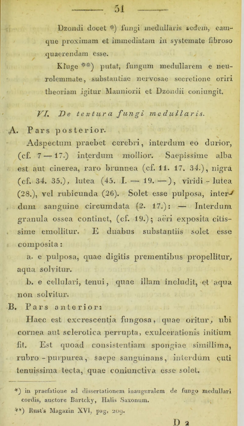 Dzondi elocet *) fungi medullaris sedem, eam- que proximam et immediatam in systemate fibroso quaerendam esse. KTuge **) putat, fungum medullarem e neu- rolemmate, substantiae nervosae secretione oriri theoriam igitur Mauniorii et Dzondii coniungit. VI. De textura fungi medullaris. A. Pars posterior. s Adspectum praebet cerebri, interdum eo durioi', (cf. 7 —17.) interdum mollior. Saepissime alba est aut cinerea, raro brunnea (cf. 11. 17. 34.), nigra (cf. 34. 35.), lutea (45. I. — 19.—), viridi - lutea (28.), vel rubicunda (26). Solet esse pulposa, inter-' dum sanguine circumdata (2. 17.): — Interdum granula ossea continet, (cf. 19.); aeri exposita citis- sime emollitur. E duabus substantiis solet esse composita: a. e pulposa, quae digitis prementibus propellitur, aqua solvitur. b. e cellulari, tenui, quae illam includit, qt aqua non solvitur. B. Pars anteriori Haec est excrescentia fungosa, quae oritur, ubi cornea aut sclerolica perrupta, exulcerationis initium fit. Est quoad consistendam spongiae simillima, rubro - purpurea, saepe sanguinans, interdum cuti tenuissima tecta, quae coniunctiva esse solet. *) in praefatione ad dissertationem inaugnraleni de fungo medullari cordis, auctore Bartcky, Jiatis Saxonum. **) Rust's Magazin XVI, pag, ttoij. D 2