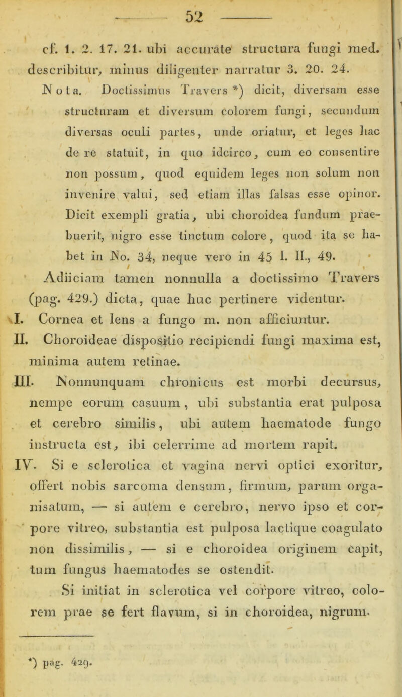 cf. 1. 2. 17. 21. ubi accurate structura fungi med. describitur, minus diligenter narratur 3. 20. 24. JN o l a. Doctissimus Travers *) dicit, diversam esse structuram et diversum colorem fungi, secundum diversas oculi paries, unde oriatur, et leges hac de re statuit, in quo idcirco, cum eo consentire non possum, quod equidem leges non solum non invenire valui, sed etiam illas falsas esse opinor. Dicit exempli gratia, ubi choroidea fundum prae- buerit, nigro esse tinctum colore , quod ita se lia- Adiiciam tamen nonnulla a doctissimo Travers (pag. 429.) dicta, quae huc pertinere videntur. I. Cornea et lens a fungo m. non afficiuntur. II. Choroideae dispositio recipiendi fungi maxima est, minima autem retinae. III. Nonnunquam chronicus est morbi decursus, nempe eorum casuum, ubi substantia erat pulposa et cerebro similis, ubi autem liaeinatode fungo instructa est, ibi celerrime ad mortem rapit. IYr. Si e sclerolica et vagina nervi optici exoritur, offert nobis sarcoma densum, firmum, parum orga- nisatum, — si aptem e cerebro, nervo ipso et cor- pore vitreo, substantia est pulposa laclique coagulato non dissimilis, — si e choroidea originem capit, tum fungus haematodes se ostendit. Si initiat in sclerolica vel corpore vitreo, colo- rem piae se fert flavum, si in choroidea, nigrum. *) pag- 4a(>
