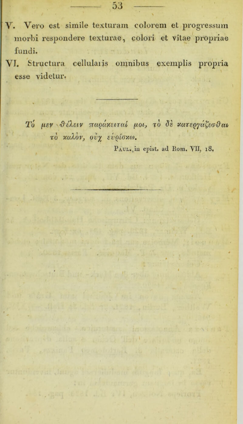 V. Vero est simile texturam colorem et progressum morbi respondere texturae, colori et vitae propriae fundi. VI. Structura cellulaiis omnibus exemplis propria esse videtur. To fxsv 'deXeiv ttuquxsituL poi, to ds at* to rnXov, ov% evQiGy.o). PAUL.tiu epist. ad Rom. VII, 18,