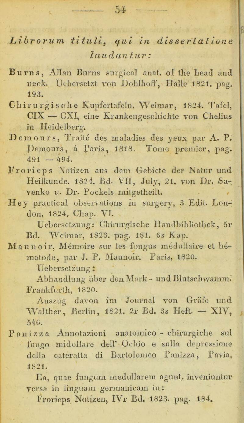 hibroru m t i t uli, r/ /*. i i n d isse r i at ion e laudantur: Burns, Allan Burns surgical anat. of Ilie head and lieck. Ueberselzt von DoliJlioff, Halle 1821. pag. 193. Chirurgis clie Kupferlafeln, Weimar, 1824. Tafel, CIX — CXI, eine Krankengescliiclite von Clielius in Heidelb erg. D emours, Traile des maladies des )Teux par A. P. Pemours, a Paris, 1818. Tome premier, pag. 491 — 494. Frorieps Notizen aus dem Gebiete der Natur und Heilkunde. 1824. Bd. VII, July, 21. von Dr. Sa- venko n. Dr. Pockels milgetheilt. • Hey practical observations in surgery, 3 Edit. Lon- don, 1824. Chap. VI. Uebersetzung: Chirurgisclie Ilandbibliothek, 5r Bd. Weimar, 1823. pag. 181. 6s Kap. M aunoir, Memoire sur les fongus medullaire et lie- malode, par J. P. Maunoir. Paris, 1820. Uebersetzunir: Abhandlung iiber denMark- und Blutschvramm.' Frankfurlli, 1820. Auszug davon im Journal von Grafe und WalLher, Berlin, 1821. 2r Bd. 3s Heft. — XIV, 546. Panizza Annotazioni anatomico - chirurgiche sui fungo midollare dell’ Ochio e sulla depressione della cateratta di Bartolomeo Panizza, Paviaj 1821. Ea, quae fungum medullarem agunt, inveniuntur versa in linguam germanicam in; Frorieps Notizen, IVr Bd. 1823. pag. 184.