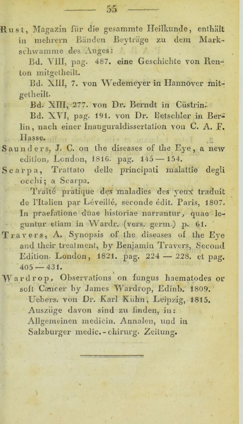 Rust, Magazin fiir die gesammte Heilkunde, enlhiilt in mehrern Banden Beytrnge zu dem Mark- scliwamme des Auges: Bd. A 111, pag. 487. eine Geschichte yon Pien- ton mitgelheilt. Bd. XIII, 7. yon Wedemeyer in Hannover mit- getheilt. Bd. Xfll, 277. von Dr. Berndt in Ciistrin.' Bd. XVI, pag. 191. von Dr. Betscliler in Ber* lin, nacli einer Inauguraldissertation. yon C. A. F. Ilasse. Saunders, J. C. on the diseases of Oie Eye, a new edilion, Lcndon, 1816. pag. 145—154. Scarpa, Trattato delie principali malallie degli occhi; a Scarpa, Traitd pratique des maladies des }'eu?£ traduit de 1’Italien par Leveille, seconde edit. Paris, 1807. In praefatione duae historiae narrantur, quae le- guntur etiam in Wardr. (vers. gerni.) p. 61. Trayers, A. Synopsis of the diseases of the Eye and their treatment, by Benjamin Travers, Secoud Edition. London, 1821. pag. 224 — 228. et pag. 405 — 431. 'Wardrop, Obseryations on fungus baematodes or soft Cancer by James Wardrop, Edinb. 1809. Uebers. von Dr. Karl K.iihn, Leipzig, 1815, Ausziige davon sind zu finden, in: AUgeineinen medicin. Annalen, uud in Salzburger medie. - cliirurg. Zeitung.
