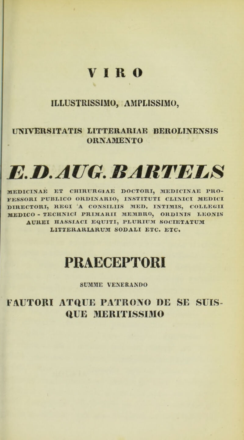 VIRO ILLUSTRISSIMO, AMPLISSIMO, invrvEnsITATIS litterariae beroliin ensis ORNAMENTO E.n.AUG. BARTELS MEDICINAE ET CHIRURGIAE DOCTORI, MEDICINAE PRO- FESSORI PUBEICO ORDINARIO, INSTITUTI CEINICI MEDICI DIRECTORI, REGI 'A CONSIEIIS MED. INTIMIS, COEEEGII MEDICO - TECHNICI PRIMARII MEMBRO, ORDINIS I.EONIS AUREI HASSIACI EaUITI, PEURIUM SOCIETATUM HXIERARIARU3I SODALI ETC. ETC. PRAECEPTORI SUMME VENERANDO FAUTORI ATaUE PATRONO I)E SE SUTS- aUE MERITISSIMO