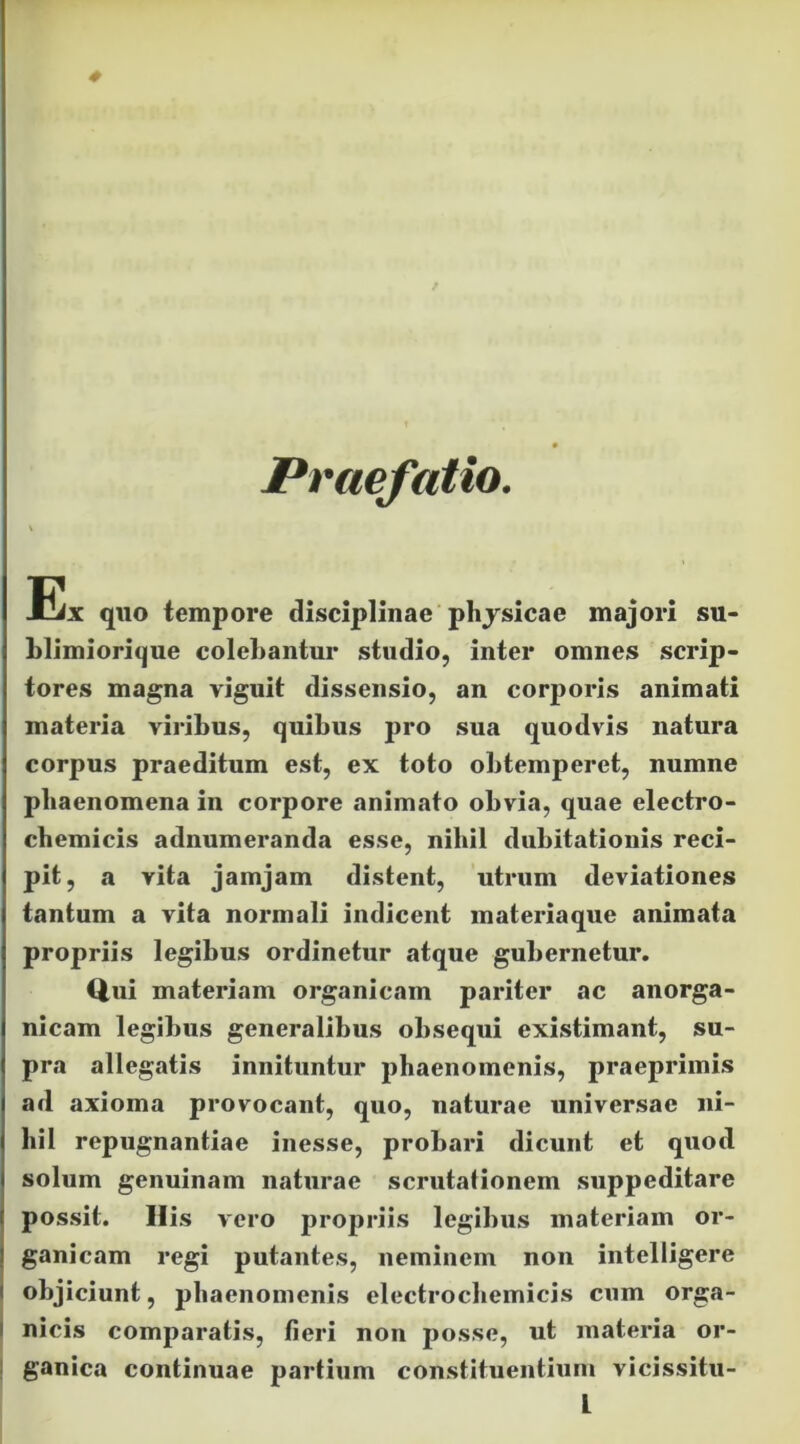 # Praefatio. Eix qno tempore disciplinae phjsicae majori su< Llimiorique colehantur studio, inter omnes scrip- tores magna viguit dissensio, an corporis animati materia viribus, quibus pro sua quodvis natura corpus praeditum est, ex toto obtemperet, numne phaenomena in corpore animato obvia, quae electro- cbemicis adnumeranda esse, nihil dubitationis reci- pit, a vita jamjam distent, utrum deviationes tantum a vita normali indicent materiaque animata propriis legibus ordinetur atque gubernetur. Qui materiam organicam pariter ac anorga- nicam legibus generalibus obsequi existimant, su- pra allegatis innituntur phaenomenis, praeprimis ad axioma provocant, quo, naturae universae ni- hil repugnantiae inesse, probari dicunt et quod solum genuinam naturae scrutalionem suppeditare possit. His vero propriis legibus materiam or- i ganicam regi putantes, neminem non intelligere I objiciunt, phaenomenis electrocbemicis cum orga- I nicis comparatis, fieri non posse, ut materia or- ! ganica continuae partium constituentixim vicissitu- L