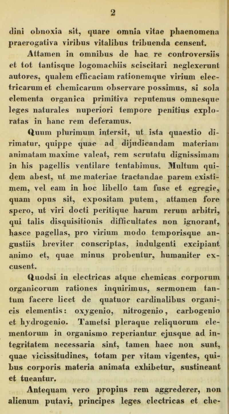 (lini obnoxia sit, quare omnia vitae phaenomena ii| praerogativa viribus vitalibus tribuenda censent. i Attamen in omnibus de hac re controversiis et tot tantisque logomacbiis sciscitari neglexerunt autores, qualem efficaciam rationemque virium elec- tricarum et chemicarum observare possimus, si sola elementa organica primitiva reputemus omnesque leges naturales nuperiori tempore penitius explo- ratas in hanc rem deferamus. t^uiim plurimum intersit, ut ista quaestio di- rimatur, quippe quae ad dijudicandam materiam animatam maxime valeat, rem scrutatu dignissimam in his pagellis ventilare tentabimus. Multum qui- dem abest, ut me materiae tractandae parem existi- mem, vel eam in hoc libello tam fuse et egregie, quam opus sit, expositam putem, attamen fore spero, ut viri docti peritique harum rerum arbitri, qui talis disquisitionis difficultates non ignorant, hasce pagellas, pro virium modo temporisque an- gustiis breviter conscriptas, indulgenti excipiant animo et, quae minus probentur, humaniter ex- cusent. Quodsi in electricas atque chemicas corporum organicorum rationes inquirimus, sermonem tan- tum facere licet de quatuor cardinalibus organi- cis elementis: oxjgenio, nitrogenio, carbogenio et hjdrogenio. Tametsi pleraque reliquorum ele- mentorum in organismo reperiantur ejusque ad in- tegritatem necessaria sint, tamen haec non sunt, quae vicissitudines, totam per vitam vigentes, qui- : bus corporis materia animata exhibetur, sustineant i et tueantur. Antequam vero propius rem aggrederer, non I alienum putavi, principes leges electricas et che- ■