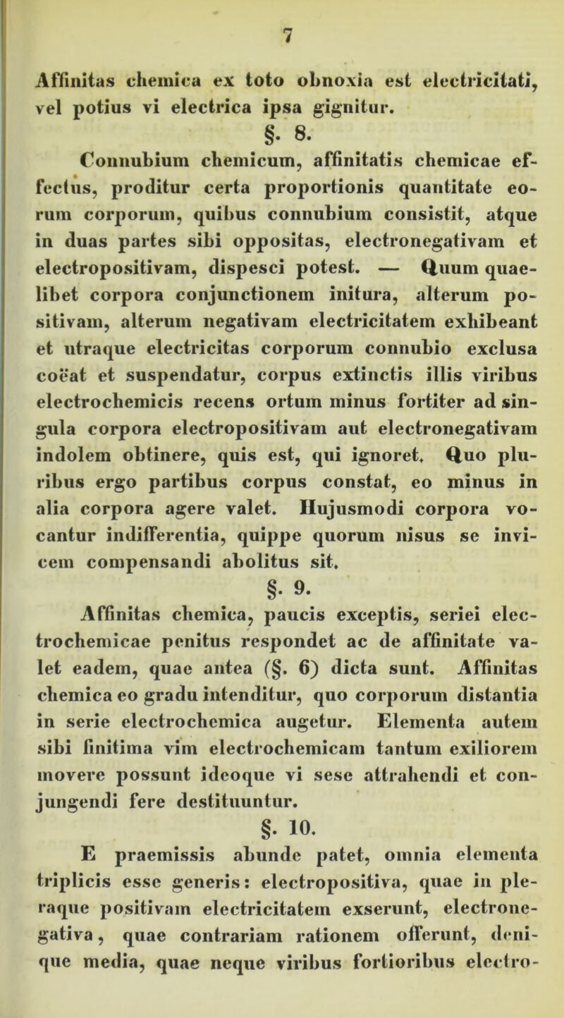 AHiiiltas cliemica ex toto obnoxia est electricliati, vel potius vi electrica ipsa gignitur. §. 8. Connubium chemicum, affinitatis chemicae ef- fectus, proditur certa proportionis quantitate eo- rum corporum, quibus connubium consistit, atque in duas partes sibi oppositas, electronegativam et electropositivam, dispesci potest. — Q.uum quae- libet corpora conjunctionem initura, alterum po- sitivam, alterum negativam electricitatem exhibeant et utraque electricitas corporum connubio exclusa coeat et suspendatur, corpus extinctis illis viribus electrochemicis recens ortum minus fortiter ad sin- gula corpora electropositivam aut electronegativam indolem obtinere, quis est, qui ignoret. Quo plu- ribus ergo partibus corpus constat, eo minus in alia corpora agere valet. Hujusmodi corpora vo- cantur indifferentia, quippe quorum nisus se invi- cem compensandi abolitus sit. §9. Affinitas chemica, paucis exceptis, seriei elec- trochemicae penitus respondet ac de affinitate va- let eadem, quae antea (§. 6) dicta sunt. Affinitas cliemica eo gradu intenditur, quo corporum distantia in serie electrocliemica augetur. Elementa autem sibi finitima vim electrochemicam tantum exiliorem movere possunt ideoqiie vi sese attrahendi et con- jungendi fere destituuntur. §. 10. E praemissis abunde patet, omnia elementa triplicis esse generis: electropositiva, quae in ple- raque positivam electricitatem exserunt, electrone- gativa, quae contrariam rationem offerunt, deni- que media, quae neque viribus fortioribus elcclro-