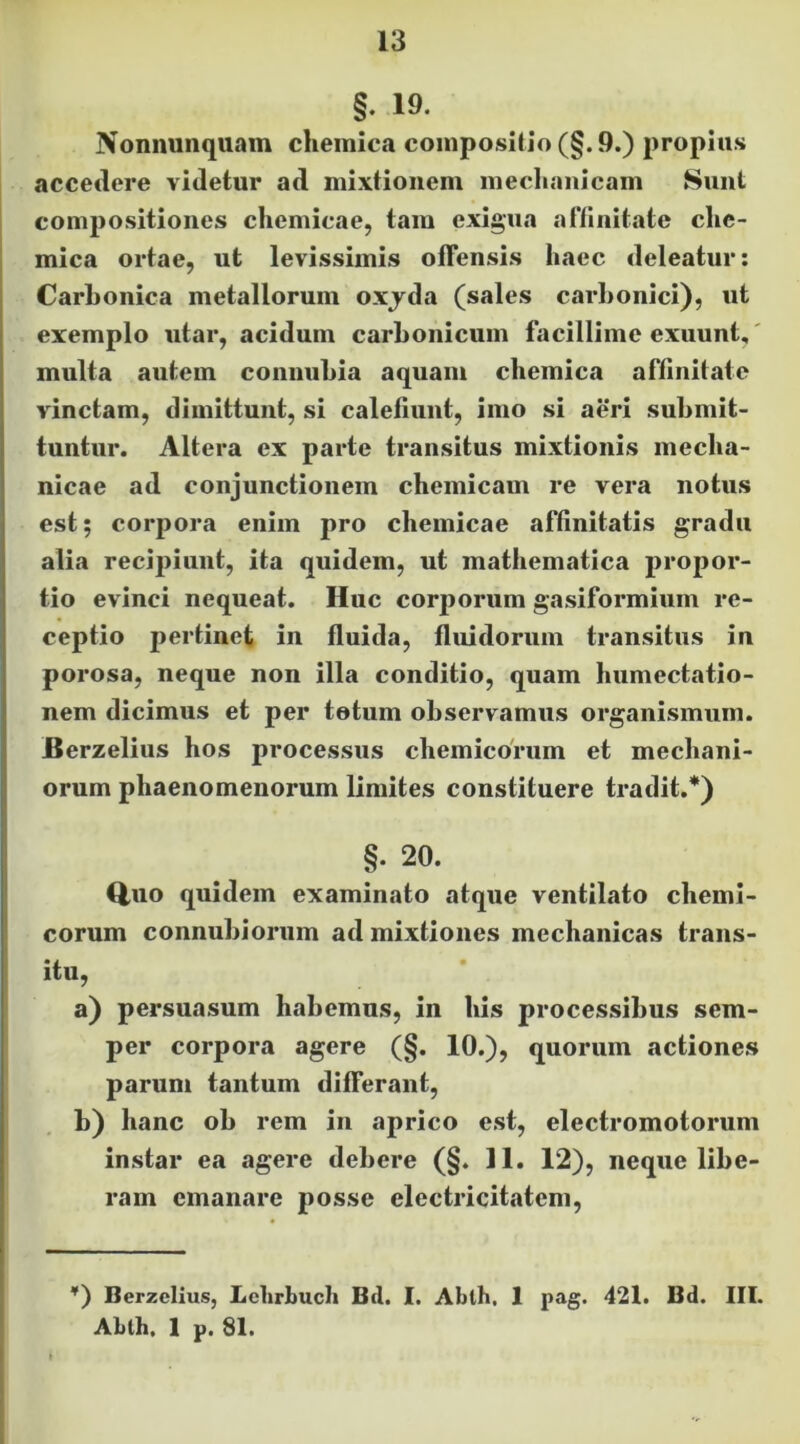 §. 19. Nonnunqiiam cheinica compositio (§.9.) propius accedere videtur ad mixtionem mecliaiiicam Sunt compositiones chemicae, tam exigua affinitate clie- mica ortae, ut levissimis offensis haec deleatur; Carbonica metallorum oxjda (sales carbonici), ut exemplo utar, acidum carbonicum facillime exuunt,' multa autem conuubia aquam chemica affinitate vinctam, dimittunt, si calefiunt, imo si aeri submit- tuntur. Altera ex parte transitus mixtionis mecha- nicae ad conjunctionem chemicam re vera notus est; corpora enim pro chemicae affinitatis gradu alia reci2)iunt, ita quidem, ut mathematica propor- tio evinci nequeat. Huc corporum gasiformium re- ceptio pertinet in fluida, fluidorum transitus in porosa, neque non illa conditio, quam humectatio- nem dicimus et per totum observamus organismum. Berzelius hos processus chemicorum et mediani- orum phaenomenorum limites constituere tradit.*) §. 20. Q,uo quidem examinato atque ventilato chemi- corum connubioriim ad mixtiones mechanicas trans- itu, a) persuasum habemus, in his processibus sem- per corpora agere (§. 10.), quorum actiones parum tantum differant, b) hanc ob rem in aprico est, electromotorum instar ea agere debere (§. 11. 12), neque libe- ram emanare posse electricitatem. ’) Berzcllus, Lclirbuch Bd. I. Abth. 1 pag. 421. Bd. III. Abth. 1 p. 81.