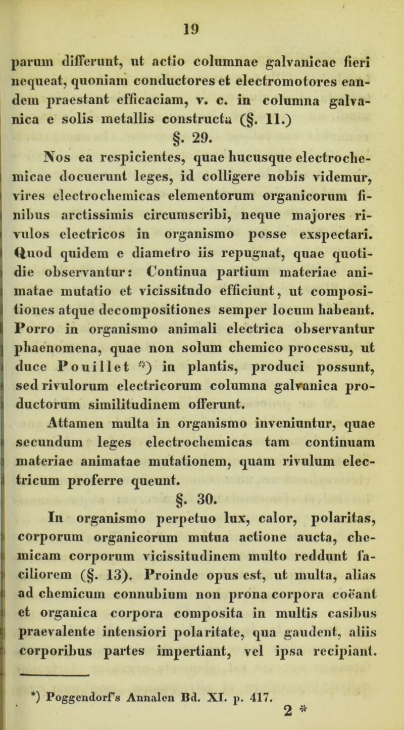 parum tlifferuiit, ut actio columnae galvaiiicae fieri nequeat, quoniam conductores et electromotores ean- dem praestant efficaciam, v. c* in columna galva- nica e solis metallis constructa (§, 11.) §. 29. Nos ea respicientes, quae hucusque clectroche- micae docuerunt leges, id colligere nobis videmur, vires electrochemicas elementorum organicorum fi- nibus arctissimis circumscribi, neque majores ri- vulos electricos in organismo j)osse exspectari, <iuod quidem e diametro iis repugnat, quae quoti- die observantur: Continua partium materiae ani- matae mutatio et vicissitudo efficiunt, ut composi- tiones atque decompositiones semper locum habeant. Porro in organismo animali electrica observantur phaenomena, quae non solum cbeinico processu, ut duce Pouillet in plantis, produci possunt, sed rivulorum electricorum columna galvanica pro- ductorum similitudinem offerunt. Attamen multa in organismo inveniuntur, quae secundum leges electrochemicas tam continuam materiae animatae mutationem, quam rivulum elec- tricum proferre queunt. §. 30. In organismo perpetuo lux, calor, polaritas, corporum organicorum mutua actione aucta, cbe- I micam corporum vicissitudinem multo reddunt fa- i ciliorem (§. 13). Proinde opus est, ut multa, alias I ad chemicum connubium non jirona corpora coeant : et organica corpora composita in multis casibus praevalente intensiori polaritate, qua gaudent, aliis corporibus partes impertiant, vel ipsa recipiant. *) Poggendorrs Annalcn Bd. XI. p. 417. 2