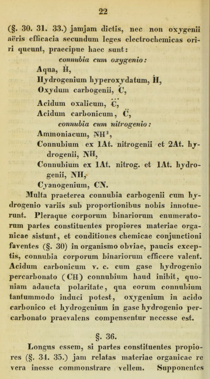 (§. 30. 31. 33.) janijam dictis, nec non oxjgenii aeris efficacia secundum leges clectrocliemicas ori- > ri queunt, praecipue liaec sunt: connubia cum oxygenio: Aqua, H, Iljdrogenium lijperoxjdatum, II, Oxjdum carLogenii, C, • * * Acidum oxalicum, €, • • Acidum carLonicum, C, connubia cum nilrogenio: Ammoniacum, ConnuLium ex lAt. nitrogenii et 2At. hj- drogenii, NH, Conniihium ex lAt. nitrog. et lAt. hjdro- genii, NH, Cjanogenium, CN. Multa praeterea connuLia carbogenii cum hj- drogenio variis sub proportionibus nobis innotue- runt. Pleraque corporum binariorum enumerato- rum partes constituentes propiores materiae orga- nicae sistunt, et conditiones cbemicae conjunctioni faventes (§. 30) in organismo obviae, paucis excep- tis, connubia corporum binariorum efficere valent. Acidum carbonicum v. c. cum gase bjdrogenio percarbonato (CH) coimubium haud inibit, quo- niam adaucta polaritate, qua eorum connubium | tantummodo induci jjotest, oxjgenium in acido j carbonico et hjdrogenium in gase hjdrogenio per- ' carbonato praevalens compensentur ncccsse est. §. 36. Longus essem, si partes constituentes propio- res (§. 31. 35.) jam relatas materiae organicae re vera inesse commonstrare vellem. Supponentes
