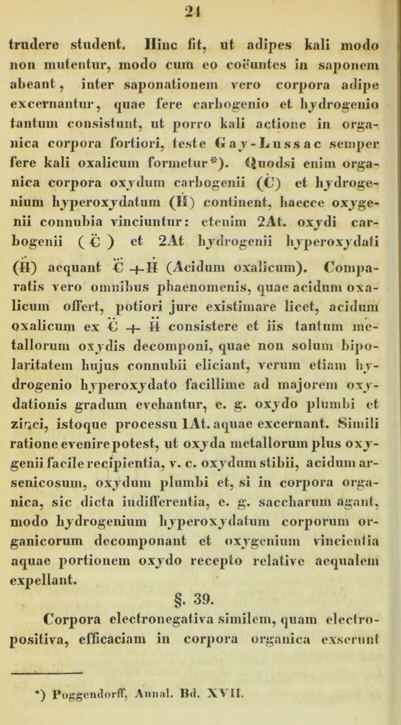 21 trudere student. Iliiic fit, ut adipes kali modo non mutentur, modo cum eo coeuntes in saponem abeant, inter sapon.itionem vero corpora adipe excernantur, quae fere carbog;enio et bjdrogenio tantum consistunt, ut jjorro kali actione in orga- nica corpora fortiori, teste t»ay-Lussac seinper fere kali oxalicum formetur^*'), ({uodsi enim orga- nica corpora oxydum carbogenii (C) et hjdroge- iiium hjperoxjdatum (16) continent, baeccc oxjge- nii connubia yinciuntur: etenim 2At. oxjdi car- bogenii C € ) ct 2At bjdrogenii bjperoxjdali •• • (H) aequant C -f-H (Acidum oxalicum). Compa- ratis yero omni1)US phaenomenis, quae acidum oxa- licum oflert, 2>otiori jure existimare licet, acidum • • • • • oxalicum ex C H consistere et iis tantum me- tallorum oxj dis decomponi, quae non solum bipo- laritatem bujus connubii eliciant, verum etiam bv- drogenio hjperoxjdato facillime ad majorem oxj- dationis gradum evehantur, e. g. oxjdo plumbi et zirici, istoque processu lAt. aquae excernant. Simili ratione evenire potest, ut oxjda metallorum plus oxj- genii facile recipientia, v. c. oxjdum stibii, acidum ar- senicosum, oxjdum plumbi et, si in corpora orga- nica, sic dicta iiidilTerentia, e. g. saccbarum agant, modo hjdrogeiiium bjperoxjdatiim corporum or- ganicorum decomponant et oxygenium vincientia aquae portionem oxjdo recepto relative aequalem expellant. §. 39. Corpora electronegaliva similem, quam electro- positiva, efficaciam in corpora organica e.xsernnt *) PoggcmlorfTj Aiuiiil. Bd. XVII,