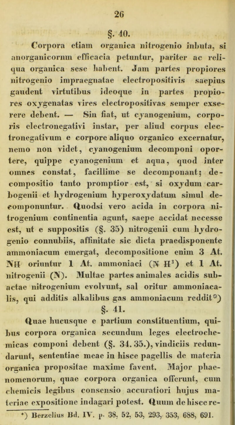 2G §. 40. Corpora etiam organica iiitrogeiiio iiilmta, si aiiorganicormn efYicacia petuntur, 2>ariter ac reli- qua organica sese liaLent. Jam partes propiores nitrogenio impraegnatae electro2)Ositivis saepius gaudent virtutibus i deoque in partes propio- res oxjgenatas vires electropositivas seinper exse- rere debent. — Sin flat, ut ejanogenium, corpo- ris electronegativi instar, per aliud corpus elec- tronegativum e corpore aliquo organico excernatur, nemo non videt, ejanogenium decom2)oni opor- tere, quippe ejanogenium et aqua, quod inter omnes constat, facillime se decomponant; de- compositio tanto promptior est, si oxjdum car- l>ogenii et bjdrogenium lijperoxjdatum simul de- componuntur. Q,uodsi vero acida in corpora ni- trogenium continentia agunt, saepe accidat necesse est, ut e suppositis (§. 35) nitrogenii cum bjdro- genio connubiis, affinitate sic dicta praedisponente ammoniacum emergat, decompositione enim 3 At. IVH oriuntur 1 At, ammoniaci (Pt H^) et 1 At. nitrogenii (N). Multae partes animales acidis sub- actae nitrogenium evolvunt, sal oritur ammoniaca- lis, qui additis alkalibus gas ammoniacum reddit'^) §. 41. Quae hucusque e partium constituentium, qui- bus corpora organica secundum leges electrocbe- micas componi debent (§. 34, 35.), vindiciis redun- darunt, sententiae meae in hisce pagellis de materia organica propositae maxime favent. Major jibae- nomenorum, quae corpora organica olferunt, cum cbemicis legibus consensio accuratiori hujus ma- teriae expositione indagari potest. Quum de hisce re-