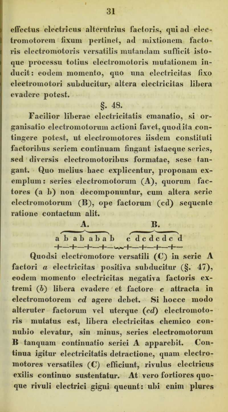 31 effectus electricus alterutrius factoris, qui ad elec- tromotorem fixum pertinet, ad mixtionem facto- ris clectromotoris versatilis mutandam sufficit isto- que processu totius clectromotoris mutationem in- ducit: eodem momento, quo una electricitas fixo electromotori suLducitur, altera electricitas liliera evadere potest. §. 48. Facilior liberae electricitatis emanatio, si or- ganisatio electromotorum actioni favet, quod ita con- tingere potest, ut electromotores iisdem constituti factoribus seriem continuam fingaut istaeque series, sed diversis electromotoribus formatae, sese tan- gant. Quo melius baec explicentur, proponam ex- emplum: series electromotorum (A), quorum fac- tores (a b) non decomponuntur, cum altera serie electromotorum (15), ope factorum (cd) sequente ratione contactum alit. A. B. abababab cdcdcdcd -I 1—H—-f-— i—H—H— Quodsi electromotore versatili (C) in serie A factori a electricitas positiva subducitur (§. 47), eodem momento electricitas negativa factoris ex- tremi (6) libera evadere' et factore c attracta in electromotorem cd agere debet. Si bocce modo alteruter factorum vel iiterque (cd) electromoto- ris mutatus est, libera electricitas cbeinico coii- nubio elevatur, sin minus, series electromotorum B tanquam continuatio serici A apparebit. Con- tinua igitur electricitatis detractione, quam electro- motores versatiles (C) efficiunt, rivulus electricus exilis continuo sustentatur. At vero fortiores quo- que rivuli electrici gigni queunt: ubi enim plures