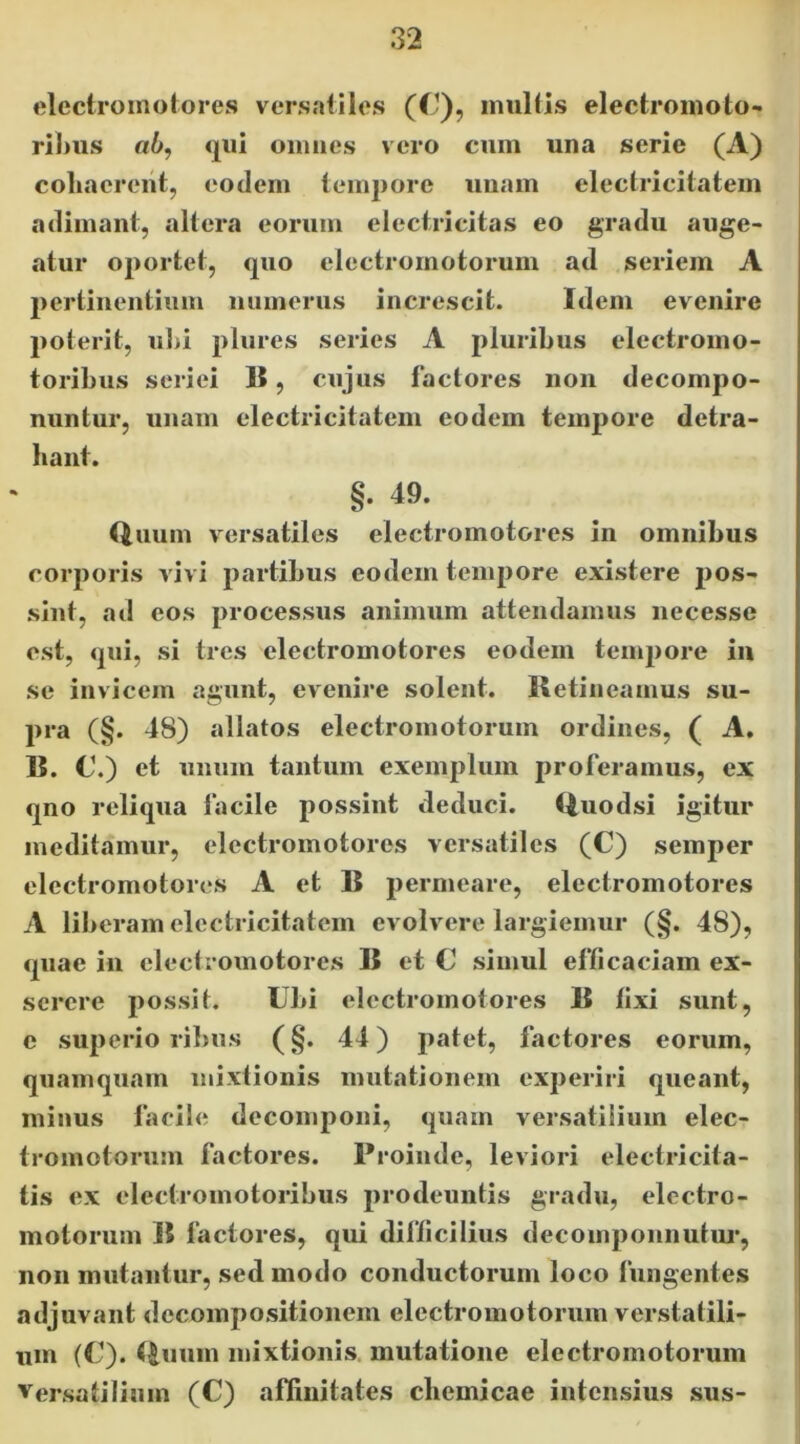 electromoiores versatiles (t^), inultis electromoto- rilms «6, qui oimics vero cum una serie (A) cohaerent, eodem tempore uiiam electricitatem adimant, altera eorum electricitas eo gradu auge- atur oportet, quo electromotorum ad seriem A 2>ertinentiiim numerus increscit. Idem evenire poterit, ul>i pliires series A pluribus electromo- toribus seriei 15, cujus factores non decompo- nuntur, unam electricitatem eodem temjiore detra- hant. §. 49. Quum versatiles electromotores in omnibus corporis vivi partibus eodem tempore existere jjos- sint, ad cos processus animum attendamus necesse est, qui, si tres electromotores eodem tempore in se invicem agunt, evenire solent. Retineamus su- pra (§. 48) allatos electromotorum ordines, ( A. R. C.) et unum tantum exemplum proferamus, ex qno reliqua facile possint deduci. Quodsi igitur meditamur, electromotores versatiles (C) seinper electromotores A et B permeare, electromotores A liberam electricitatem evolvere largiemur (§. 48), quae in electromotores B et C simul efficaciam ex- serere possit. Ubi electromotores R fixi sunt, c superioribus (§. 44) patet, factores eorum, quamquam mixtionis mutationem experiri queant, minus facile decomponi, quam versatilium elec- tromotorum factores. Proinde, leviori electricita- tis ex electromotoribus prodeuntis gradu, electro- motorum R factores, qui difficilius decomponnutui*, non mutantur, sed modo conductorum loco fungentes adjuvant decompositionem electromotorum verstatili- um (C). Quum mixtionis, mutatione electromotorum Versatilium (C) affinitates cbemicae intensius sus-