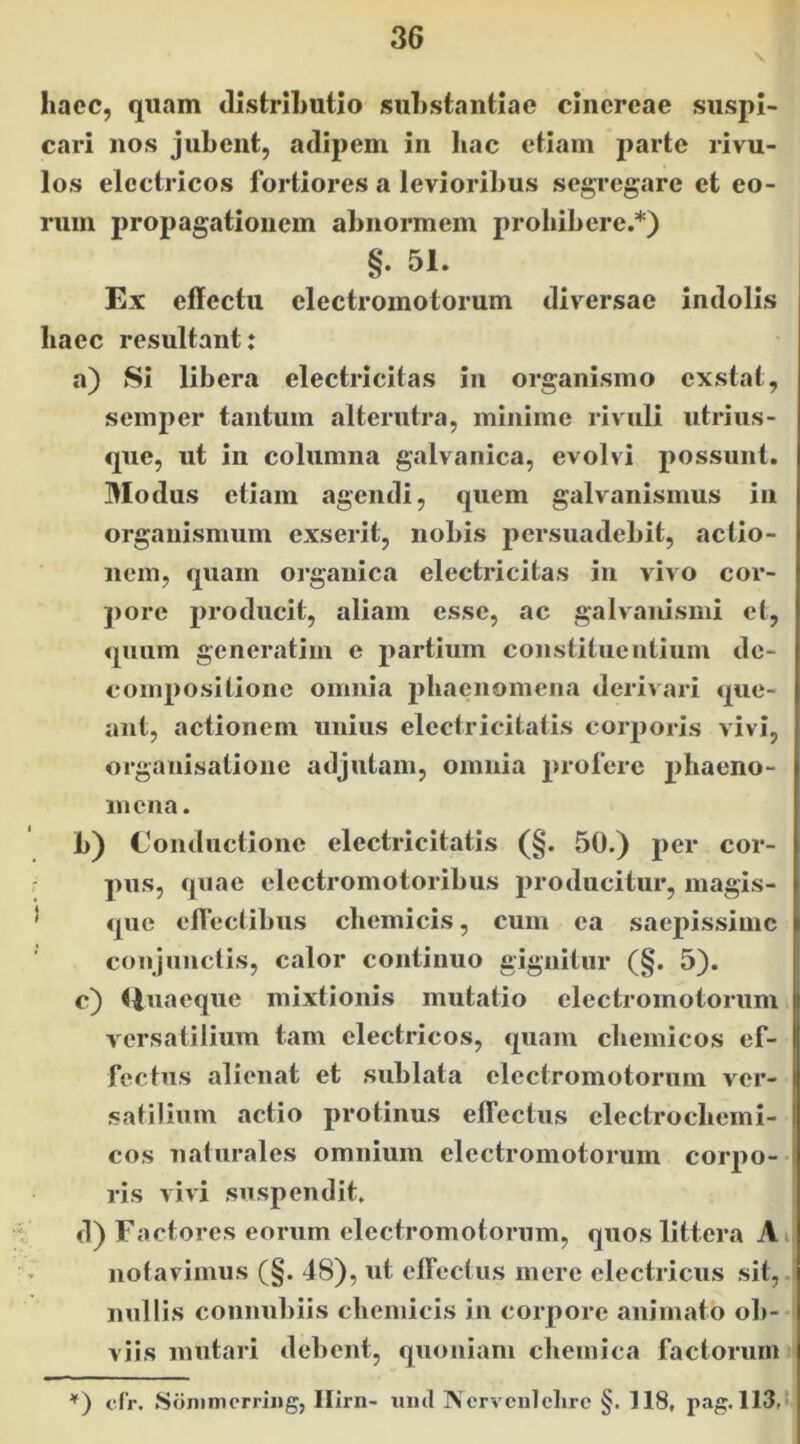 haec, quam distrihutio suhstantiae chicrcae suspi- cari nos jubent, adipem in liac etiam parte rivu- los electricos fortiores a levioribus segregare et eo- rum propagationem abnormem prohibere.*) §. 51. Ex effectu electromotorum diversae indolis haec resultant: a) Si libera electricitas in organismo exstat, semjier tantum alterutra, minime rivuli utrius- que, ut in columna galvanica, evolvi possunt. Modus etiam agendi, quem galvanismus in organismum exserit, nobis 2>ersuadebit, actio- nem, quam organica electricitas in vivo cor- pore producit, aliam esse, ac galvanismi et, quum generatim e partium constituentium de- compositione omnia phaenomena derivari que- ant, actionem unius electricitatis coiq3oris vivi, organisatione adjutam, omnia proferc phaeno- mena. b) Conductione electricitatis (§. 50.) per cor- pus, quae electromotoribus producitur, magis- que eff ectibus chemicis, cum ea saepissime conjunctis, calor continuo gignitur (§. 5). c) Huaeque mixtionis mutatio electromotorum versatilium tam electricos, quam chemicos ef- fectus alienat et sublata electromotorum ver- satilium actio protinus effectus clectrochemi- cos naturales omnium electromotorum corpo-- ris vivi suspendit. d) Factores eorum electromotorum, quos littera Ai notavimus (§. 48), ut ctTectus mere electricus sit,, nullis connubiis chemicis in corpore animato ob- viis mutari debent, quoniam cliemica factorum cfr. SoninicrriiJg, Ilirn- uml IVcrvcnlclirc §. 118, pag. 113,t