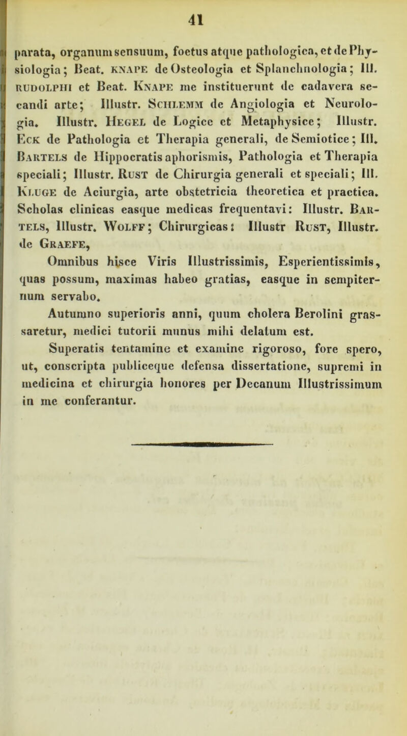 [>arc'ita, organum sensuum, foetus at(^uc pathologica, et de Phy- siologia; IJeat. KXAPE deOsteologia et Splanchnologia; 111. uuDOLPin et Beat. Knape me instituerunt de cadavera se- candi arte; lllustr. Sciii.emm de Angiologia et Ncurolo- gia. lllustr. Hegel de Logice et Metaphysice; lllustr. F.ck de Pathologia et Therapia generali, de Semiotice; 111, Baktels de Hippocratis aphorismis, Pathologia et Therapia speeiali; lllustr. Rusx de Chirurgia generali et speciali; 111. Ki.uge de Aciurgia, arte obstetricia Iheoretica et practica. Scholas clinicas easque medicas frequentavi: lllustr. Bau- TELS, lllustr. Wolff; Chirurgicas: lllustr Rust, lllustr. dc Graefe, Omnibus hisce Viris Illustrissimis, Esperientissimis, quas possum, maximas habeo gratias, easque in sempiter- num servabo. Autumno superioris anni, quum cholera Berolini gras- saretur, medici tutorii munus mihi delatum est. Superatis tentamine et examine rigoroso, fore spero, ut, conscripta publiceque defensa dissertatione, supremi in medicina et chirurgia honores per Decanum Illustrissimum in me conferantur.