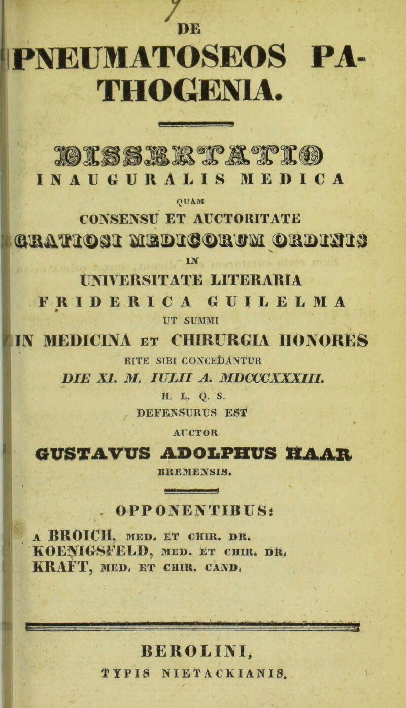 / DE PNEUMATOSEOS PA- THOGENIA. INAUGURALIS MEDICA QUAM CONSENSIT ET AUCTORITATE Sffla©a<S<l>IK0M ©©©23113 v INT UNIVERSITATE LITERARIA FRIDERICA GUILEL M A » UT SU3IMI IN MEDICINA et CHIRURGIA HONORES RITE SIBI CONCEDANTUR DIE XI. M. IULII A. MDCCCXXXII1. H. L. Q. S. DEFENSURUS EST AUCTOR GUSTAVUS ADOX.PHUS HAAR BREDIEjV SIS. . OPPONENTIBUSi t A BROICII, MED. ET ClIIR. DR. KOENIGSFEED, med. et ciiir. dr. KRAFT, MED. ET CUIR. CAIVD* BEROLINI, TYPIS NIETACKIANIS.