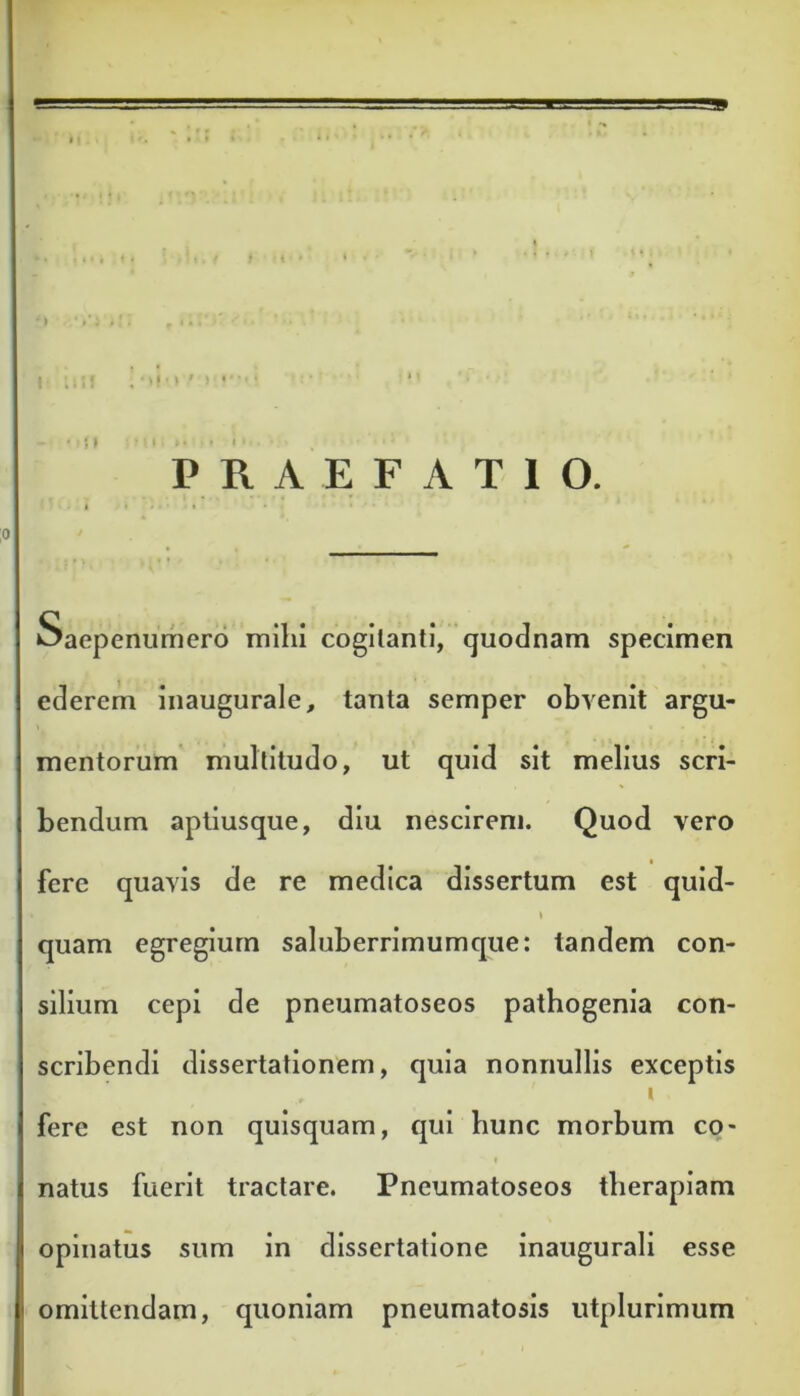 PRAEFATIO. Saepenumero milii cogitanti, quodnam specimen ederem inaugurale, tanta semper obvenit argu- mentorum multitudo, ut quid sit melius scri- bendum aptiusque, diu nescirem. Quod vero * fere quavis de re medica dissertum est quid- i quam egregium saluberrimumque: tandem con- silium cepi de pneumatoseos pathogenia con- scribendi dissertationem, quia nonnullis exceptis i fere est non quisquam, qui hunc morbum co- natus fuerit tractare. Pneumatoseos tlierapiam opinatus sum in dissertatione inaugurali esse omittendam, quoniam pneumatosis utplurimum