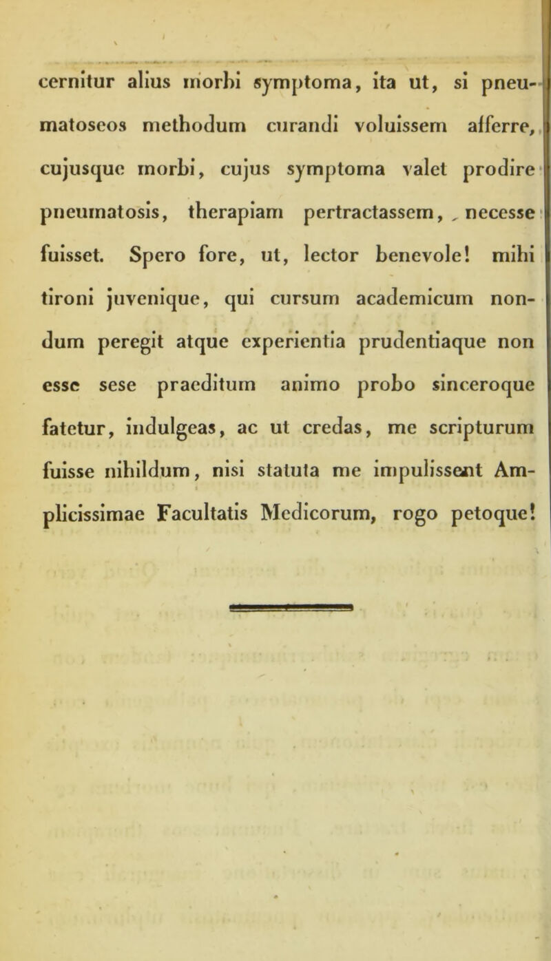 cernitur alius morbi symptoma, ita ut, si pneu- matoscos methodum curandi voluissem afferre, cujusque morbi, cujus symptoma valet prodire pneumatosis, therapiam pertractassem, , necesse fuisset. Spero fore, ut, lector benevole! mihi tironi juvenique, qui cursum academicum non- dum peregit atque experientia prudentiaque non esse sese praeditum animo probo sinceroque fatetur, indulgeas, ac ut credas, me scripturum fuisse nihildum, nisi statuta me impulissent Am- plicissimae Facultatis Medicorum, rogo petoque!