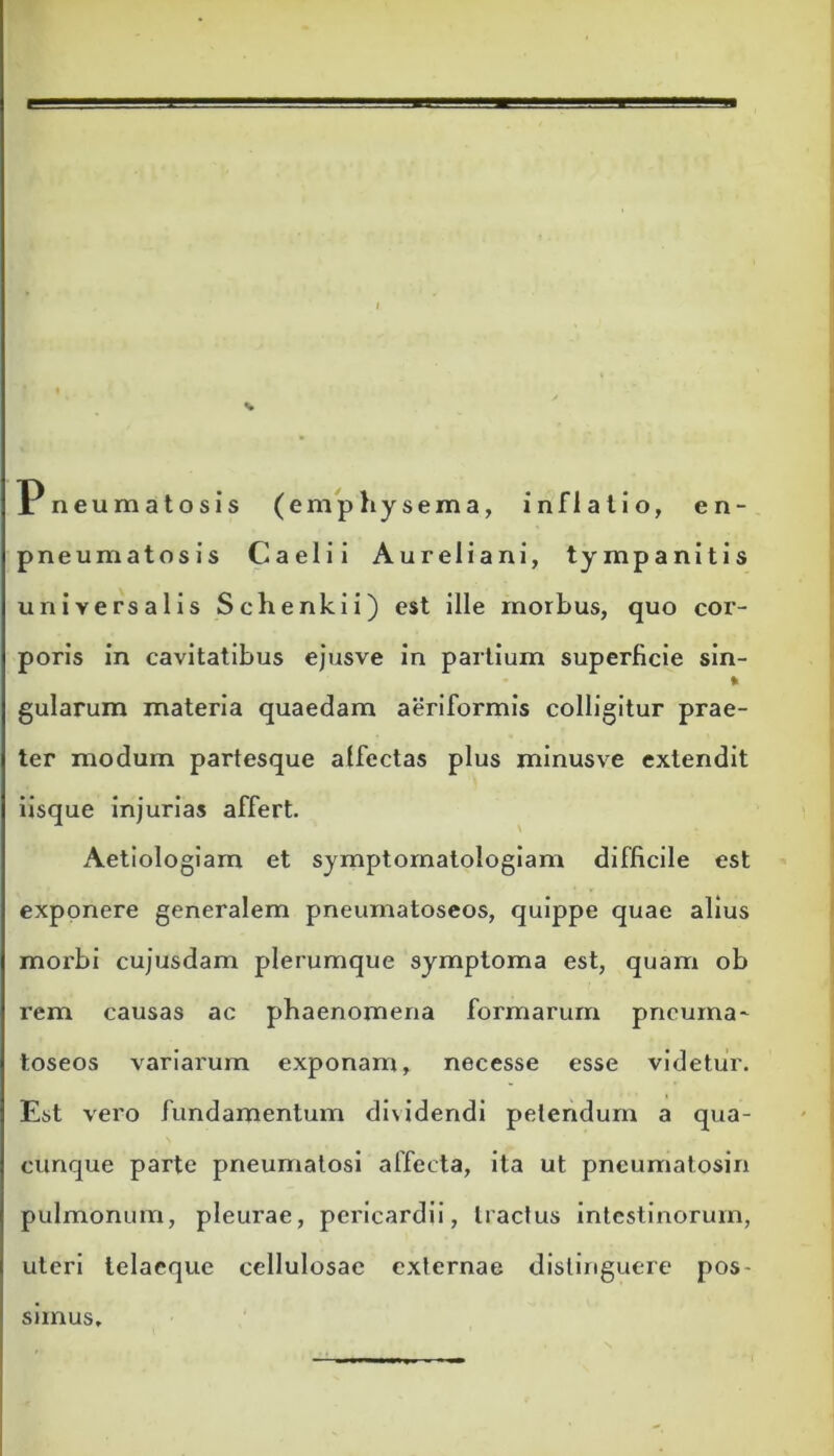 Pneumatosis (emphysema, inflatio, en- pneumatosis Caelii Aureliani, tympanitis universalis Schenkii) est ille morbus, quo cor- poris in cavitatibus ejusve in partium superficie sin- fr gularum materia quaedam aeriformis colligitur prae- ter modum partesque alfectas plus minusve extendit iisque injurias affert. Aetiologiam et symptomatologiam difficile est exponere generalem pneumatoseos, quippe quae alius morbi cujusdam plerumque symptoma est, quam ob rem causas ac phaenomena formarum pnouma* toseos variarum exponam, necesse esse videtur. Est vero fundamentum dividendi petendum a qua- cunque parte pneumatosi affecta, ita ut pneumatosin pulmonum, pleurae, pericardii, tractus intestinorum, uteri telaeque cellulosae externae distinguere pos- simus.