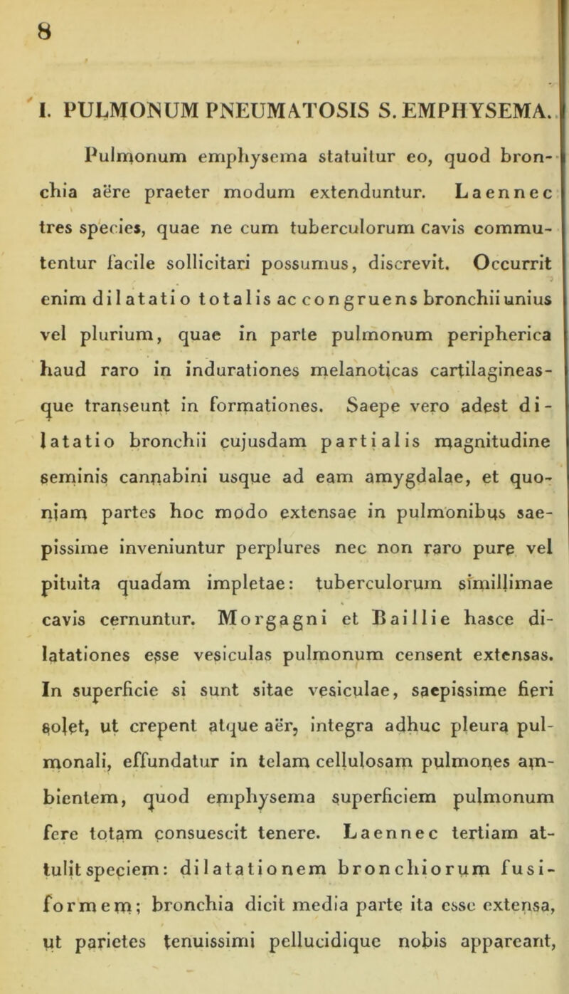 I. PULMONUM PNEUMATOSIS S. EMPHYSEMA. Pulmonum emphysema statuitur eo, quod bron- chia aere praeter modum extenduntur. Laennec tres species, quae ne cum tuberculorum cavis commu- tentur facile sollicitari possumus, discrevit. Occurrit enim dilatatio totalis ac congruens bronchiiunius vel plurium, quae in parte pulmonum peripherica haud raro in indurationes melanoticas carfilagineas- que transeunt in formationes. Saepe vero adest d i - latatio bronchii cujusdam partialis magnitudine seminis cannabini usque ad eam amygdalae, et quo- niam partes hoc modo extensae in pulmonibus sae- pissime inveniuntur perplures nec non raro pure vel pituita quadam impletae: tuberculorum simillimae cavis cernuntur. Morgagni et Baillie hasce di- latationes esse vesiculas pulmonum censent extensas. In superficie si sunt sitae vesiculae, saepissime fieri $oJet, ut erepent atque aer, integra adhuc pleura pul- monali, effundatur in telam cellulosam pulmones am- bientem, <juod emphysema superficiem pulmonum fere totam consuescit tenere. Laennec tertiam at- tulit speciem: dilatationem bronchiorum fusi- formem; bronchia dicit media parte ita esse extensa, yt parietes tenuissimi pellucidique nobis appareant,