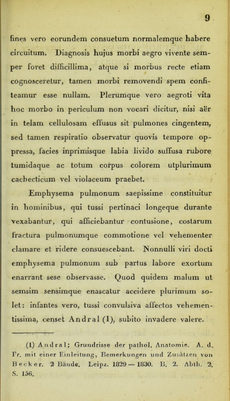 fines vero eorundem consuetum normalemque habere circuitum. Diagnosis hujus morbi aegro vivente sem- per foret difficillima, atque si morbus recte etiam cognosceretur, tamen morbi removendi spem confi- teamur esse nullam. Plerumque vero aegroti vita hoc morbo in periculum non vocari dicitur, nisi aer in telam cellulosam effusus sit pulmones cingentem, sed tamen respiratio observatur quovis tempore op- pressa, facies inprimisque labia livido suffusa rubore tumidaque ac totum corpus colorem utplurimum ^ % cachecticum vel violaceum praebet. Emphysema pulmonum saepissime constituitur in hominibus, qui tussi pertinaci longeque durante vexabantur, qui afficiebantur contusione, costarum fractura pulmonumque commotione vel vehementer clamare et ridere consuescebant. Nonnulli viri docti emphysema pulmonum sub partus labore exortum enarrant sese observasse. Quod quidem malum ut semsim sensimque enascatur accidere plurimum so- let: infantes vero, tussi convulsiva affectos vehemen- tissima, censet Andral (1), subito invadere valere. (1) Andral; Grundrisse der pathol. Anatomie. A. d. Fr. mit einer Einleitung, Bemerkungen und Zusatzen von Becker, 2 Baride. Leipz. 1829 — 1830. B. 2. Abit.. 2. S. 156.