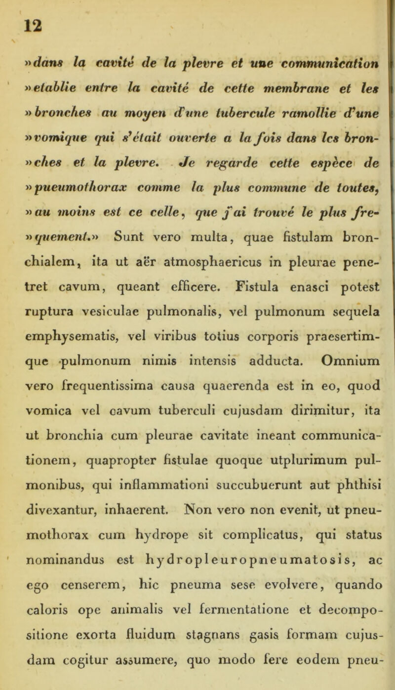 »dam la eavite de la plevre et une communication »etablie entre la eavite de cette membrane et les nbronches au moyen iVune lubercule ramollie di une nvomique qui syetait ouverte a la fois dans les bron- »che8 et la plevre. Je regarde cette esphee de »pueumothorax comme la plus commune de toutes, » au moins est ce celle, que j' ai trouve le plus fre• »quement.» Sunt vero multa, quae fistulam bron- chialem, ita ut aer atmosphaericus in pleurae pene- tret cavum, queant efficere. Fistula enasci potest ruptura vesiculae pulmonalis, vel pulmonum sequela emphysematis, vel viribus totius corporis praesertim- que -pulmonum nimis intensis adducta. Omnium vero frequentissima causa quaerenda est in eo, quod vomica vel cavum tuberculi cujusdam dirimitur, ita ut bronchia cum pleurae cavitate ineant communica- tionem, quapropter fistulae quoque utplurimum pul- monibus, qui inflammationi succubuerunt aut phthisi divexantur, inhaerent. Non vero non evenit, ut pneu- mothorax cum hydrope sit complicatus, qui status nominandus est hydropleuropneumatosis, ac ego censerem, hic pneuma sese evolvere, quando caloris ope animalis vel fermentatione et decompo- sitione exorta fluidum stagnans gasis formam cujus- dam cogitur assumere, quo modo fere eodem pneu-