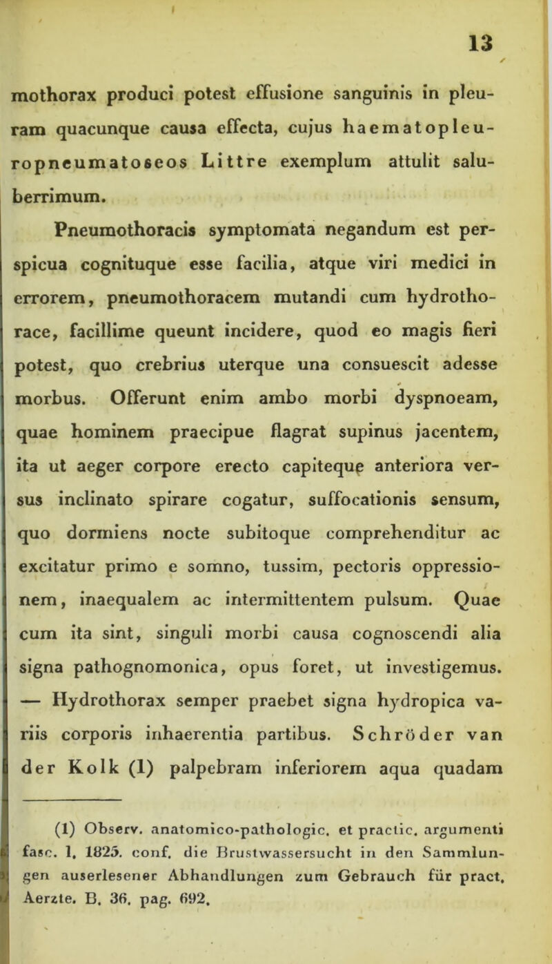 13 ✓ mothorax produci potest effusione sanguinis in pleu- ram quacunque causa effecta, cujus haematopleu- ropneumatoseos Littre exemplum attulit salu- berrimum. Pneumothoracis symptomata negandum est per- spicua cognituque esse facilia, atque viri medici in errorem, pneumothoracem mutandi cum hydrotho- race, facillime queunt incidere, quod eo magis fieri potest, quo crebrius uterque una consuescit adesse * morbus. Offerunt enim ambo morbi dyspnoeam, quae hominem praecipue flagrat supinus jacentem, ita ut aeger corpore erecto capiteque anteriora ver- sus inclinato spirare cogatur, suffocationis sensum, quo dormiens nocte subitoque comprehenditur ac excitatur primo e somno, tussim, pectoris oppressio- nem , inaequalem ac intermittentem pulsum. Quae cum ita sint, singuli morbi causa cognoscendi alia signa pathognomonica, opus foret, ut investigemus. — Hydrothorax semper praebet signa hydropica va- riis corporis inhaerentia partibus. Schroder van der K olk (1) palpebram inferiorem aqua quadam (1) Observ. anatomico-pathologic. et practic. argumenti fasc. 1. 1825. conf. die Brustvvassersucht in den Sammlun- gen auserlesener Abhandlungen zum Gebrauch fur pract, Aerzte. B. 36. pag. 692.