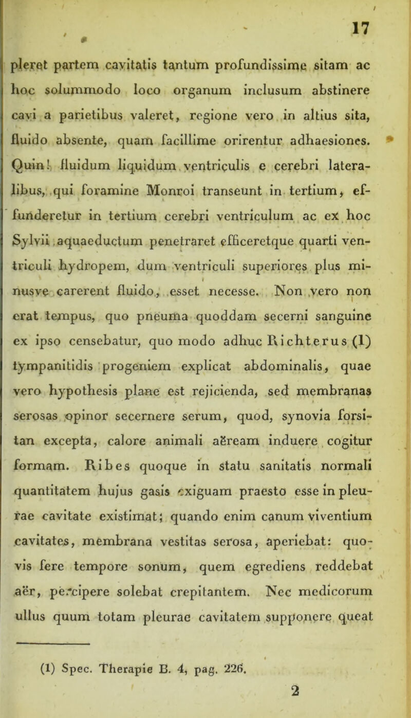 0 pleret partem cavitatis tantum profundissime sitam ac hoc solummodo loco organum inclusum abstinere cavi a parietibus valeret, regione vero in altius sita, fluido absente, quam facillime orirentur adhaesiones. Quin! fluidum liquidum ventriculis e cerebri latera- libus, qui foramine Monroi transeunt in tertium, ef- funderetur in tertium cerebri ventriculum ac ex hoc Sylvii aquaeductum penetraret efficeretque quarti ven- triculi hydropem, dum ventriculi superiores plus mi- » I nusve carerent fluido, esset necesse. Non vero non erat tempus, quo pneuma quoddam secerni sanguine ex ipso censebatur, quo modo adhuc Richterus (1) iympanitidis progeniem explicat abdominalis, quae vero hypothesis plane est rejicienda, sed membranas i serosas opinor secernere serum, quod, synovia forsi- tan excepta, calore animali aSream induere cogitur formam. Piibes quoque in statu sanitatis normali quantitatem hujus gasis exiguam praesto esse in pleu- rae cavitate existimat; quando enim canum viventium cavitates, membrana vestitas serosa, aperiebat; quo- vis fere tempore sonum, quem egrediens reddebat aer, pe*cipere solebat crepitantem. Nec medicorum ullus quum totam pleurae cavitatem supponere queat (1) Spec. Therapie B. 4, pag, 226. 2