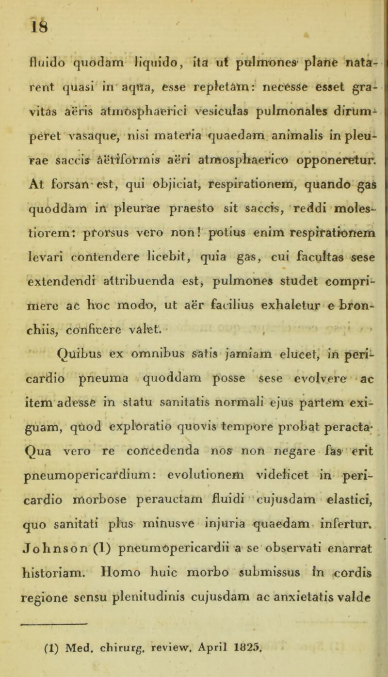 IS fluido quodam liquido, ita ut pulmones plane nata- rent quasi in aqila, esse repletam: necesse esset gra- vitas aeris atmosphaerici vesiculas pulmonales dirum- peret vasaque, nisi materia quaedam animalis in pleu- Fae saccis Aetrformis aeri atmosphaerico opponeretur. At forsan est, qui objiciat, respirationem, quando gas quoddam in pleurae praesto sit saccis, reddi moles- tiorem: prorsus vero non! potius enim respirationem levari contendere licebit, quia gas, cui facultas sese extendendi attribuenda est, pulmones studet compri- mere ac hoc modo, ut aer facilius exhaletur e bron- chiis, conficere valet. , Quibus ex omnibus satis jamiam elucet, in peri- cardio pneuma quoddam posse sese evolvere ac item adesse in slatu sanitatis normali ejus partem exi- guam, quod exploratio quovis tempore probat peracta- Qua vero re concedenda nos non negare fas erit pneumopericardium: evolutionem videlicet in peri- cardio morbose perauctam fluidi cujusdam elastici, quo sanitati plus minusve injuria quaedam infertur. Johnson (1) pneumopericardii a se observati enarrat historiam. Homo huic morbo submissus In ,cordis regione sensu plenitudinis cujusdam ac anxietatis valde