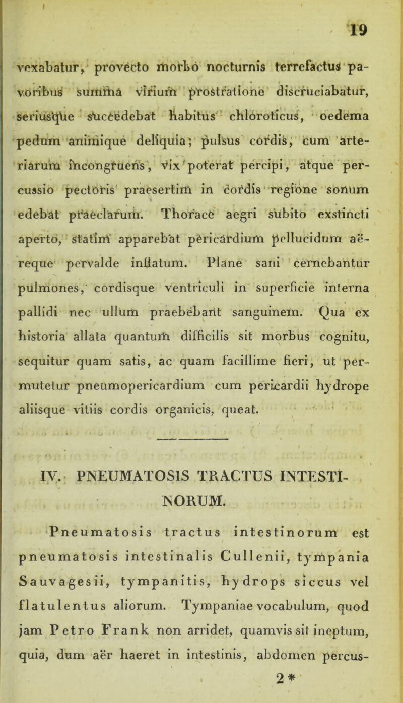 19 vexabatur, provecto morbo nocturnis terrcfactus pa- voribus sumrha virium prostratione discruciabatur, serius‘qhe s*uc£edebat Kabitus chloroticus, oedema pedum animique deliquia; pulsus cordis, cum arte- riarum ihcongfueris, Vix'poterat percipi, atque per- cussio pectoris praesertim in (Hordis regione sonum edebat praeclarum. Thorace aegri subito exstincti aperto, statirrt apparebat pericardium pellucidum ae- requc pervalde inllatum. Plane sani cernebantur pulmones, cordisque ventriculi in superficie interna pallidi nec ullum praebebant sanguinem. Qua ex historia allata quantum difficilis sit morbus cognitu, sequitur quam satis, ac quam facillime fieri, ut per- mutetur pneumopericardium cum pericardii hydrope aliisque vitiis cordis organicis, queat. IV. PNEUMATOS1S TRACTUS INTESTI- NORUM. Pneumatosis tractus intestinorum est pneumatosis intestinalis Cullenii, tympania Sauvagesii, tympanitis, hydrops siccus vel flatulentus aliorum. Tympaniae vocabulum, quod jam Petro Frank non arridet, quamvis sil ineptum, quia, dum aer haeret in intestinis, abdomen percus-