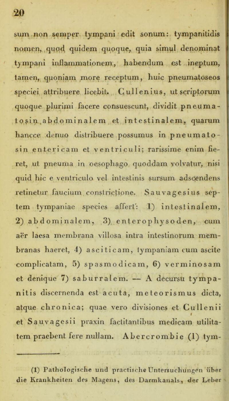 sum non semper tympani edit sonum: tympanitidis nomen, quod quidem quoque, quia simul denominat tympani inllammationem, habendum est ineptum, tamen, quoniam more receptum, huic pneumatoseos speciei attribuere licebit. Cui lenius, ut scriptorum quoque plurimi facere consuescunt, dividit pneuma- tosin.abdominalem et intestinalem, quarum hancce denuo distribuere possumus in pneumato- sin entericam et ventriculi; rarissime enim fie- ret, ut, pneuma in oesophago quoddam volvatur, nisi quid hic e ventriculo vel intestinis sursum adsCendens retinetur faucium constrictione. Sauvagesius sep- tem tympaniac species affert': I) intestinalem, 2) abdominalem, 3) entcrophyso den, cum aer laesa membrana villosa intra intestinorum mem- branas haeret, 4) asciticam, tympaniam cum ascite complicatam, 5) spasmodicam, G) verminosam et denique 7) saburralem. — A decursu tympa- nitis discernenda est acuta, meteorismus dicta, atque chronica; quae vero divisiones et Cu lieni i I et S a uva gesi i praxin factitantibus medicam utilita- tem praebent fere nullam. Abercrombie (1) tym- (1) Pathologische und practische Untersuchungen iiber die Krankheiten des Magens, des Darmkanals, der Leber