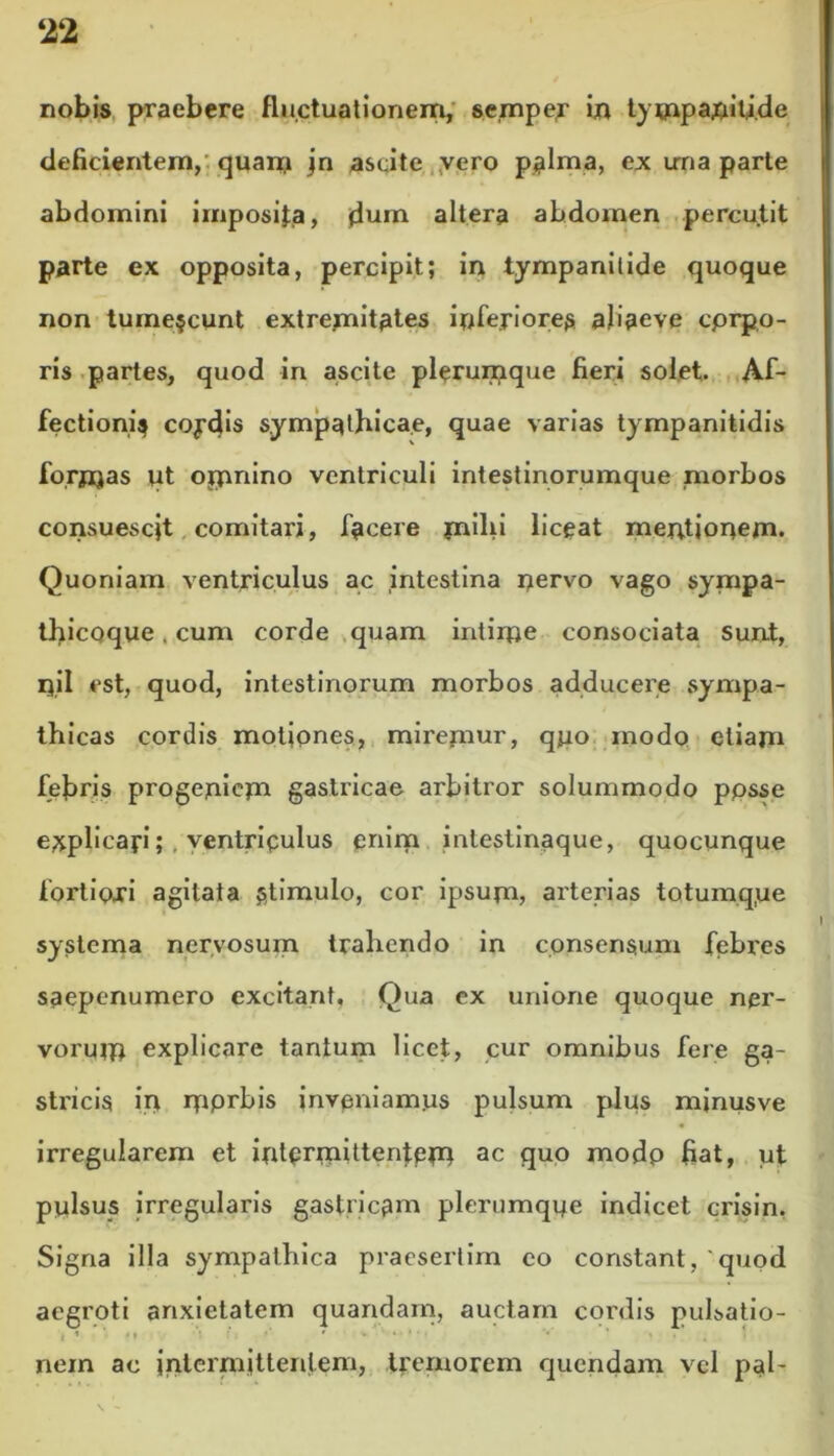 nobis praebere fluctuationem, semper in tympaniti.de deficientem, quam jn ascite vero palma, ex una parte abdomini imposita, dum altera abdomen percutit parte ex opposita, percipit.; in tympanilide quoque non tumescunt extremitates infejriorea abaeve cprpo- ris partes, quod iri ascite plerumque fieri solet. Af- fectioni^ coydis sympathicae, quae varias tympanitidis forjijas ut ojpnino ventriculi intestinorumque morbos consuescjt comitari, facere jnilii liceat mentionem. Quoniam ventriculus ac intestina nervo vago sympa- thicoque. cum corde quam intime consociata sunt, n.il est, quod, intestinorum morbos adducere sympa- thicas cordis motiones, miremur, quo modo etiam febris progeniem gastricae arbitror solummodo ppsse e^plicayi; . ventriqulus enim intestinaque, quocunque fortioxi agitata stimulo, cor ipsum, arterias totumq.ue systema nervosum trahendo in consensum febres saepenumero excitant. Qua ex unione quoque ner- vorum explicare tantum licet, cur omnibus fere ga- stricis in mprbis inveniamus pulsum plus minusve irregularem et intermittentem ac quo modp fiat, ut pylsus irregularis gastricam plerumque indicet crisin. Signa illa sympathica praesertim eo constant,'quod aegroti anxietatem quandam, auctam cordis pulsatio- i ’ * •• • r • •• ’ * • nem ac intermittentem, tremorem quendam vel pal-